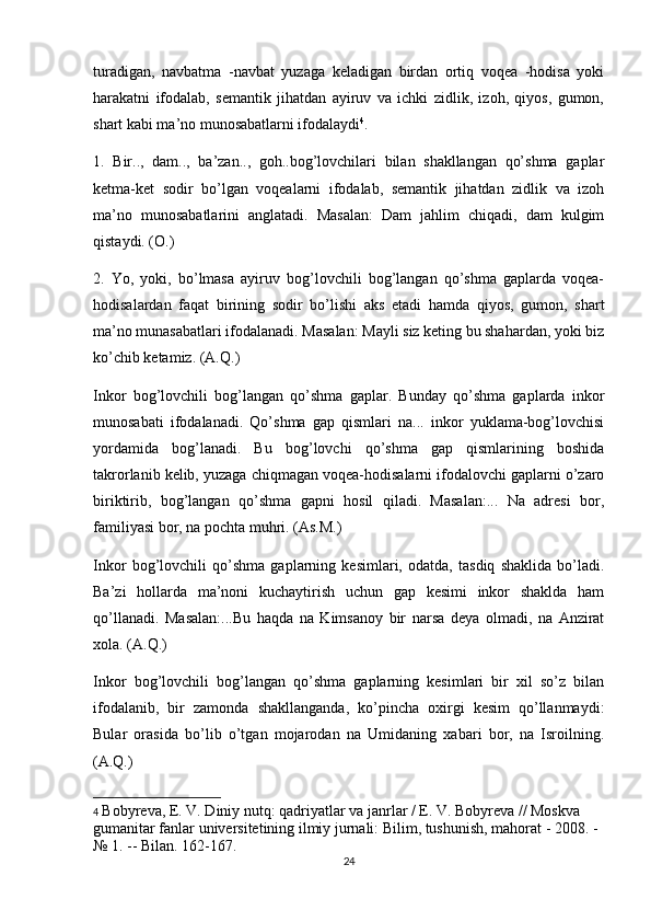 turadigan,   navbatma   -navbat   yuzaga   keladigan   birdan   ortiq   voqea   -hodisa   yoki
harakatni   ifodalab,   semantik   jihatdan   ayiruv   va   ichki   zidlik,   izoh,   qiyos,   gumon,
shart kabi ma’no munosabatlarni ifodalaydi 4
.
1.   Bir..,   dam..,   ba’zan..,   goh..bog’lovchilari   bilan   shakllangan   qo’shma   gaplar
ketma-ket   sodir   bo’lgan   voqealarni   ifodalab,   semantik   jihatdan   zidlik   va   izoh
ma’no   munosabatlarini   anglatadi.   Masalan:   Dam   jahlim   chiqadi,   dam   kulgim
qistaydi. (O.)
2.   Yo,   yoki,   bo’lmasa   ayiruv   bog’lovchili   bog’langan   qo’shma   gaplarda   voqea-
hodisalardan   faqat   birining   sodir   bo’lishi   aks   etadi   hamda   qiyos,   gumon,   shart
ma’no munasabatlari ifodalanadi. Masalan: Mayli siz keting bu shahardan, yoki biz
ko’chib ketamiz. (A.Q.)
Inkor   bog’lovchili   bog’langan   qo’shma   gaplar.   Bunday   qo’shma   gaplarda   inkor
munosabati   ifodalanadi.   Qo’shma   gap   qismlari   na...   inkor   yuklama-bog’lovchisi
yordamida   bog’lanadi.   Bu   bog’lovchi   qo’shma   gap   qismlarining   boshida
takrorlanib kelib, yuzaga chiqmagan voqea-hodisalarni ifodalovchi gaplarni o’zaro
biriktirib,   bog’langan   qo’shma   gapni   hosil   qiladi.   Masalan:...   Na   adresi   bor,
familiyasi bor, na pochta muhri. (As.M.)
Inkor   bog’lovchili   qo’shma   gaplarning   kesimlari,   odatda,   tasdiq   shaklida   bo’ladi.
Ba’zi   hollarda   ma’noni   kuchaytirish   uchun   gap   kesimi   inkor   shaklda   ham
qo’llanadi.   Masalan:...Bu   haqda   na   Kimsanoy   bir   narsa   deya   olmadi,   na   Anzirat
xola. (A.Q.)
Inkor   bog’lovchili   bog’langan   qo’shma   gaplarning   kesimlari   bir   xil   so’z   bilan
ifodalanib,   bir   zamonda   shakllanganda,   ko’pincha   oxirgi   kesim   qo’llanmaydi:
Bular   orasida   bo’lib   o’tgan   mojarodan   na   Umidaning   xabari   bor,   na   Isroilning.
(A.Q.)
4   Bobyreva, E. V. Diniy nutq: qadriyatlar va janrlar / E. V. Bobyreva // Moskva 
gumanitar fanlar universitetining ilmiy jurnali: Bilim, tushunish, mahorat - 2008. - 
№ 1.   -- Bilan.   162-167.
24
