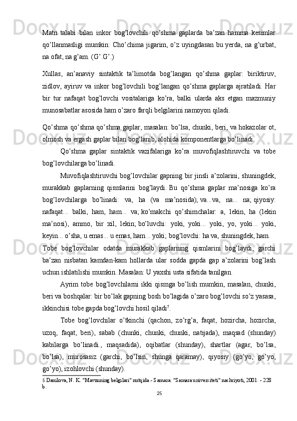 Matn   talabi   bilan   inkor   bog’lovchili   qo’shma   gaplarda   ba’zan   hamma   kesimlar
qo’llanmasligi  mumkin: Cho’chima jigarim, o’z uyingdasan bu yerda, na g’urbat,
na ofat, na g’am. (G’.G’.)
Xullas,   an’anaviy   sintaktik   ta’limotda   bog’langan   qo’shma   gaplar:   biriktiruv,
zidlov,   ayiruv   va   inkor   bog’lovchili   bog’langan   qo’shma   gaplarga   ajratiladi.   Har
bir   tur   nafaqat   bog’lovchi   vositalariga   ko’ra,   balki   ularda   aks   etgan   mazmuniy
munosabatlar asosida ham o’zaro farqli belgilarini namoyon qiladi.
Qo’shma qo’shma qo’shma gaplar, masalan: bo’lsa, chunki, beri, va hokazolar ot,
olmosh va ergash gaplar bilan bog’lanib, alohida komponentlarga bo’linadi.
  Qo’shma   gaplar   sintaktik   vazifalariga   ko’ra   muvofiqlashtiruvchi   va   tobe
bog’lovchilarga bo’linadi.
  Muvofiqlashtiruvchi bog’lovchilar gapning bir jinsli a’zolarini, shuningdek,
murakkab   gaplarning   qismlarini   bog’laydi.   Bu   qo’shma   gaplar   ma’nosiga   ko’ra
bog’lovchilarga   bo’linadi:   va,   ha   (va   ma’nosida);   va...va,   na...   na;   qiyosiy:
nafaqat...   balki,   ham,   ham...   va;   ko’makchi   qo’shimchalar:   a,   lekin,   ha   (lekin
ma’nosi),   ammo,   bir   xil,   lekin;   bo’luvchi:   yoki,   yoki...   yoki,   yo,   yoki...   yoki,
keyin... o’sha, u emas... u emas, ham... yoki;   bog’lovchi: ha va, shuningdek, ham.
Tobe   bog’lovchilar   odatda   murakkab   gaplarning   qismlarini   bog’laydi,   garchi
ba’zan   nisbatan   kamdan-kam   hollarda   ular   sodda   gapda   gap   a’zolarini   bog’lash
uchun ishlatilishi mumkin.   Masalan: U yaxshi usta sifatida tanilgan.
  Ayrim   tobe   bog’lovchilarni   ikki   qismga   bo’lish   mumkin,   masalan,   chunki,
beri va boshqalar: bir bo’lak gapning bosh bo’lagida o’zaro bog’lovchi so’z yasasa,
ikkinchisi tobe gapda bog’lovchi hosil qiladi 5
.
  Tobe   bog’lovchilar   o’tkinchi   (qachon,   zo’rg’a,   faqat,   hozircha,   hozircha,
uzoq,   faqat,   beri),   sabab   (chunki,   chunki,   chunki,   natijada),   maqsad   (shunday)
kabilarga   bo’linadi.,   maqsadida),   oqibatlar   (shunday),   shartlar   (agar,   bo’lsa,
bo’lsa),   murosasiz   (garchi,   bo’lsin,   shunga   qaramay),   qiyosiy   (go’yo,   go’yo,
go’yo), izohlovchi (shunday).
5   Danilova, N. K. "Mavzuning belgilari" nutqida.- Samara: "Samara universiteti" nashriyoti, 2001. - 228 
b.
25 