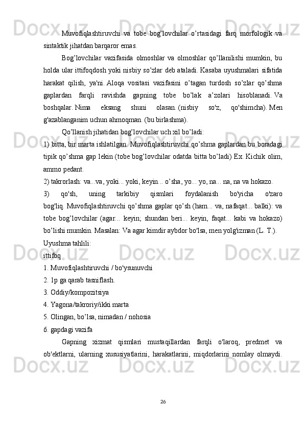   Muvofiqlashtiruvchi   va   tobe   bog’lovchilar   o’rtasidagi   farq   morfologik   va
sintaktik jihatdan barqaror emas.  
  Bog’lovchilar   vazifasida   olmoshlar   va   olmoshlar   qo’llanilishi   mumkin,   bu
holda ular ittifoqdosh yoki nisbiy so’zlar deb ataladi.   Kasaba uyushmalari sifatida
harakat   qilish,   ya'ni.   Aloqa   vositasi   vazifasini   o’tagan   turdosh   so’zlar   qo’shma
gaplardan   farqli   ravishda   gapning   tobe   bo’lak   a’zolari   hisoblanadi.   Va
boshqalar.   Nima   eksang   shuni   olasan.   (nisbiy   so'z,   qo'shimcha).   Men
g'azablanganim uchun ahmoqman.   (bu birlashma).
  Qo’llanish jihatidan bog’lovchilar uch xil bo’ladi:
1) bitta, bir marta ishlatilgan.   Muvofiqlashtiruvchi qo’shma gaplardan bu boradagi
tipik qo’shma gap lekin (tobe bog’lovchilar odatda bitta bo’ladi) Ex.   Kichik olim,
ammo pedant.
2) takrorlash: va...va, yoki... yoki, keyin... o’sha, yo... yo, na... na, na va hokazo.
3)   qo'sh,   uning   tarkibiy   qismlari   foydalanish   bo'yicha   o'zaro
bog'liq.   Muvofiqlashtiruvchi qo’shma gaplar qo’sh (ham... va, nafaqat... balki): va
tobe   bog’lovchilar   (agar...   keyin;   shundan   beri...   keyin,   faqat...   kabi   va   hokazo)
bo’lishi mumkin.   Masalan: Va agar kimdir aybdor bo'lsa, men yolg'izman (L. T.).
Uyushma tahlili:
ittifoq
1. Muvofiqlashtiruvchi / bo'ysunuvchi
2. 1p ga qarab tasniflash.
3. Oddiy/kompozitsiya
4. Yagona/takroriy/ikki marta
5. Olingan, bo’lsa, nimadan / nohosia
6. gapdagi vazifa
  Gapning   xizmat   qismlari   mustaqillardan   farqli   o'laroq,   predmet   va
ob'ektlarni,   ularning   xususiyatlarini,   harakatlarini,   miqdorlarini   nomlay   olmaydi.
26 