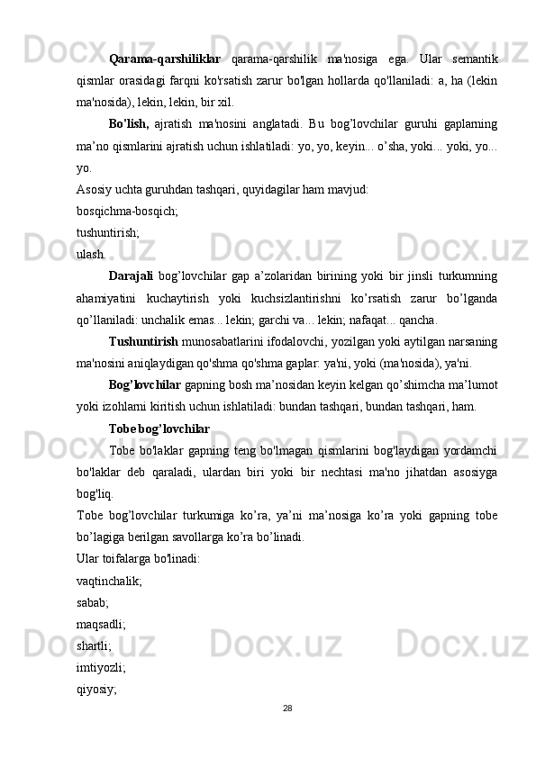   Qarama-qarshiliklar   qarama-qarshilik   ma'nosiga   ega.   Ular   semantik
qismlar   orasidagi   farqni   ko'rsatish   zarur   bo'lgan   hollarda  qo'llaniladi:   a,  ha   (lekin
ma'nosida), lekin, lekin, bir xil.
  Bo'lish,   ajratish   ma'nosini   anglatadi.   Bu   bog’lovchilar   guruhi   gaplarning
ma’no qismlarini ajratish uchun ishlatiladi: yo, yo, keyin... o’sha, yoki... yoki, yo...
yo.
Asosiy uchta guruhdan tashqari, quyidagilar ham mavjud:
bosqichma-bosqich;
tushuntirish;
ulash.
  Darajali   bog’lovchilar   gap   a’zolaridan   birining   yoki   bir   jinsli   turkumning
ahamiyatini   kuchaytirish   yoki   kuchsizlantirishni   ko’rsatish   zarur   bo’lganda
qo’llaniladi: unchalik emas... lekin; garchi va... lekin; nafaqat... qancha.
  Tushuntirish  munosabatlarini ifodalovchi, yozilgan yoki aytilgan narsaning
ma'nosini aniqlaydigan qo'shma qo'shma gaplar: ya'ni, yoki (ma'nosida), ya'ni.
  Bog’lovchilar  gapning bosh ma’nosidan keyin kelgan qo’shimcha ma’lumot
yoki izohlarni kiritish uchun ishlatiladi: bundan tashqari, bundan tashqari, ham.
  Tobe bog’lovchilar
  Tobe   bo'laklar   gapning   teng   bo'lmagan   qismlarini   bog'laydigan   yordamchi
bo'laklar   deb   qaraladi,   ulardan   biri   yoki   bir   nechtasi   ma'no   jihatdan   asosiyga
bog'liq.
Tobe   bog’lovchilar   turkumiga   ko’ra,   ya’ni   ma’nosiga   ko’ra   yoki   gapning   tobe
bo’lagiga berilgan savollarga ko’ra bo’linadi.
Ular toifalarga bo'linadi:
vaqtinchalik;
sabab;
maqsadli;
shartli;
imtiyozli;
qiyosiy;
28 