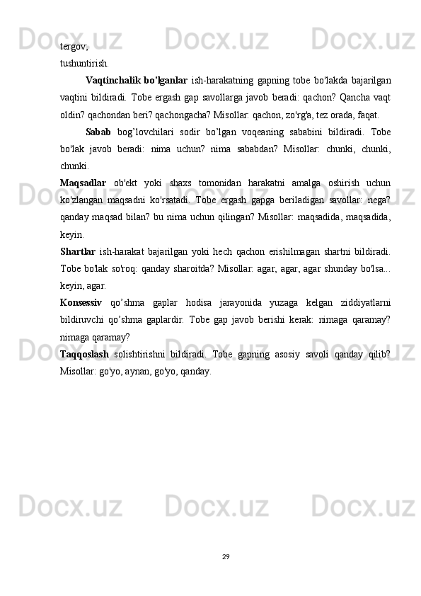 tergov;
tushuntirish.
  Vaqtinchalik   bo'lganlar   ish-harakatning   gapning   tobe   bo'lakda   bajarilgan
vaqtini   bildiradi.   Tobe   ergash   gap   savollarga   javob   beradi:   qachon?   Qancha   vaqt
oldin? qachondan beri? qachongacha? Misollar: qachon, zo'rg'a, tez orada, faqat.
  Sabab   bog’lovchilari   sodir   bo’lgan   voqeaning   sababini   bildiradi.   Tobe
bo'lak   javob   beradi:   nima   uchun?   nima   sababdan?   Misollar:   chunki,   chunki,
chunki.
Maqsadlar   ob'ekt   yoki   shaxs   tomonidan   harakatni   amalga   oshirish   uchun
ko'zlangan   maqsadni   ko'rsatadi.   Tobe   ergash   gapga   beriladigan   savollar:   nega?
qanday maqsad bilan? bu nima uchun qilingan? Misollar:  maqsadida, maqsadida,
keyin.
Shartlar   ish-harakat   bajarilgan   yoki   hech   qachon   erishilmagan   shartni   bildiradi.
Tobe  bo'lak   so'roq:  qanday  sharoitda?   Misollar:  agar,  agar,  agar   shunday   bo'lsa...
keyin, agar.
Konsessiv   qo’shma   gaplar   hodisa   jarayonida   yuzaga   kelgan   ziddiyatlarni
bildiruvchi   qo’shma   gaplardir.   Tobe   gap   javob   berishi   kerak:   nimaga   qaramay?
nimaga qaramay?
Taqqoslash   solishtirishni   bildiradi.   Tobe   gapning   asosiy   savoli   qanday   qilib?
Misollar: go'yo, aynan, go'yo, qanday.
29 