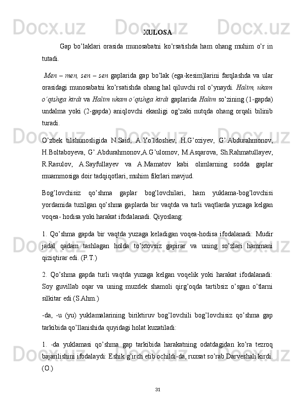 X ULOSA
   Gap   bo’laklari   orasida   munosabatni   ko’rsatishda   ham   ohang   muhim   o’r   in
tutadi. 
  Men   –   men,   sen   –   sen   gaplarida   gap   bo’lak   (ega-kesim)larini   farqlashda   va   ular
orasidagi munosabatni ko’rsatishda ohang hal qiluvchi rol o’ynaydi . Halim, ukam
o’qishga kirdi   va   Halim ukam o’qishga kirdi   gaplarida   Halim   so’zining (1-gapda)
undalma   yoki   (2-gapda)   aniqlovchi   ekanligi   og’zaki   nutqda   ohang   orqali   bilinib
turadi.
O’zbek   tilshunosligida   N.Said,   A.Yo’ldoshev,   H.G’oziyev,   G’.Abdurahmonov,
H.Boltaboyeva,   G’.Abdurahmonov,A.G’ulomov,   M.Asqarova,   Sh.Rahmatullayev,
R .Rasulov,   A.Sayfullayev   va   A.Mamatov   kabi   olimlarning   sodda   gaplar
muammosiga doir tadqiqotlari, muhim fikrlari mavjud. 
Bog’lovchisiz   qo’shma   gaplar   bog’lovchilari,   ham   yuklama-bog’lovchisi
yordamida tuzilgan qo’shma gaplarda bir vaqtda va turli vaqtlarda yuzaga kelgan
voqea- hodisa yoki harakat ifodalanadi. Qiyoslang:
1.   Qo’shma   gapda   bir   vaqtda   yuzaga   keladigan   voqea-hodisa   ifodalanadi:   Mudir
jadal   qadam   tashlagan   holda   to’xtovsiz   gapirar   va   uning   so’zlari   hammani
qiziqtirar edi. (P.T.)
2.   Qo’shma   gapda   turli   vaqtda   yuzaga   kelgan   voqelik   yoki   harakat   ifodalanadi:
Soy   guvillab   oqar   va   uning   muzdek   shamoli   qirg’oqda   tartibsiz   o’sgan   o’tlarni
silkitar edi (S.Ahm.)
-da,   -u   (yu)   yuklamalarining   biriktiruv   bog’lovchili   bog’lovchisiz   qo’shma   gap
tarkibida qo’llanishida quyidagi holat kuzatiladi:
1.   -da   yuklamasi   qo’shma   gap   tarkibida   harakatning   odatdagidan   ko’ra   tezroq
bajarilishini ifodalaydi: Eshik g’irch etib ochildi-da, ruxsat so’rab Darveshali kirdi.
(O.)
31 