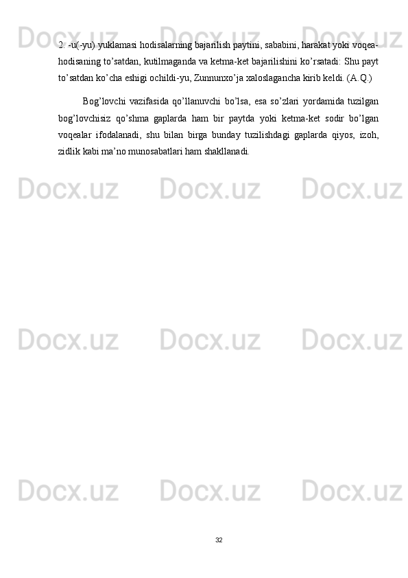 2. -u(-yu) yuklamasi hodisalarning bajarilish paytini, sababini, harakat yoki voqea-
hodisaning to’satdan, kutilmaganda va ketma-ket bajarilishini ko’rsatadi: Shu payt
to’satdan ko’cha eshigi ochildi-yu, Zunnunxo’ja xaloslagancha kirib keldi. (A.Q.)
  Bog’lovchi   vazifasida   qo’llanuvchi   bo’lsa,   esa   so’zlari   yordamida   tuzilgan
bog’lovchisiz   qo’shma   gaplarda   ham   bir   paytda   yoki   ketma-ket   sodir   bo’lgan
voqealar   ifodalanadi,   shu   bilan   birga   bunday   tuzilishdagi   gaplarda   qiyos,   izoh,
zidlik kabi ma’no munosabatlari ham shakllanadi.
32 