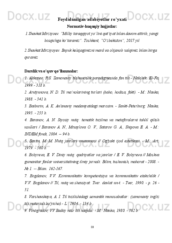 Foyd а l а nilg а n  а d а biyotl а r ro’yx а ti
Normativ-huquqiy hujjatlar:
1. Shаvkаt Mirziyoеv. “Milliy tаrаqqiyot yo’lini qаt’iyat bilаn dаvоm ettirib, yangi
bоsqichgа ko’tаrаmiz”. Tоshkеnt, “O’zbеkistоn”, 2017 yil
2. Shavkat Mirziyoyev. Buyuk kelajagimizni mard va olijanob xalqimiz bilan birga 
quramiz
Darslik va o’quv qo’llanmalar:
1. Alikayev,  R.S.   Zamonaviy tilshunoslik  paradigmasida  fan tili.-   Nalchik:  El-Fa,
1999.- 318 b.
2. Arutyunova, N. D. Til ma’nolarining turlari  (baho, hodisa, fakt).   - M.: Nauka,
1988. - 341 b.
3. Baiburin, A. K. An'anaviy madaniyatdagi  marosim.  - Sankt-Peterburg:  Nauka,
1993. - 253 b.
4.   Baranov,   A.   N.   Siyosiy   nutq:   tematik   tuzilma   va   metaforalarni   tahlil   qilish
usullari   /   Baranov   A.   N.,   Mixaylova   O.   V.,   Satarov   G.   A.,   Shipova   E.   A.   -   M.:
INDEM fondi, 2004. -- 94 b.
5.   Baxtin,   M.   M.   Nutq   janrlari   muammosi   //   Og'zaki   ijod   estetikasi.   -   M.:   Art,
1979. - 360 b.
6. Bobyreva, E. V. Diniy nutq: qadriyatlar va janrlar / E. V. Bobyreva // Moskva
gumanitar fanlar universitetining ilmiy jurnali: Bilim, tushunish, mahorat - 2008. -
№ 1.   -- Bilan.   162-167.
7.   Bogdanov,   V.V.   Kommunikativ   kompetentsiya   va   kommunikativ   etakchilik   /
V.V.   Bogdanov // Til, nutq va shaxsiyat: Tver.   davlat   un-t.   - Tver, 1990. - p.   26 -
31.
8. Varshavskaya, A. I. Til tuzilishidagi semantik munosabatlar: (zamonaviy ingliz
tili materiali bo'yicha).- L.: 1984. - 134 b.
9. Vinogradov, VV Badiiy nasr tili haqida.   - M.: Nauka, 1980. - 362 b.
33 