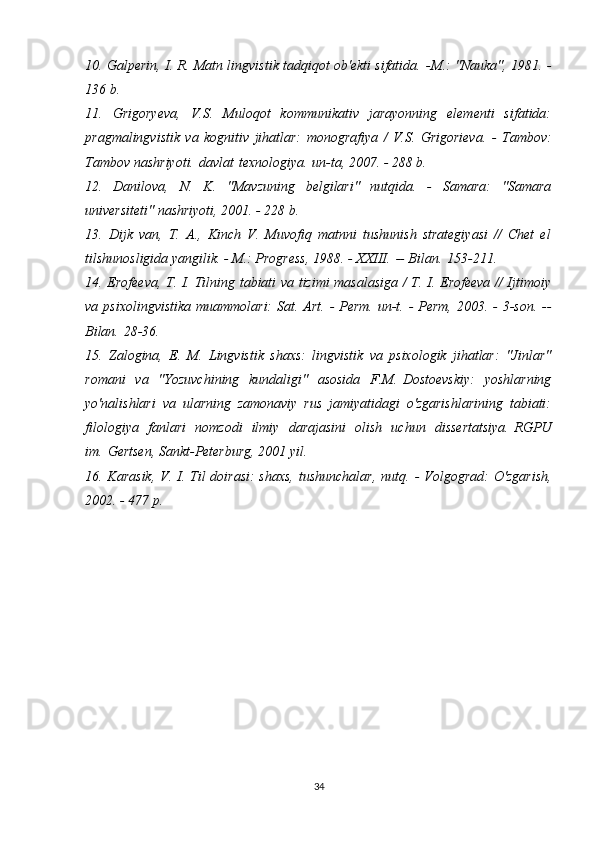 10. Galperin, I. R. Matn lingvistik tadqiqot ob'ekti sifatida.   -M.: "Nauka", 1981. -
136 b.
11.   Grigoryeva,   V.S.   Muloqot   kommunikativ   jarayonning   elementi   sifatida:
pragmalingvistik   va   kognitiv   jihatlar:   monografiya   /   V.S.   Grigorieva.   -   Tambov:
Tambov nashriyoti.   davlat   texnologiya.   un-ta, 2007. - 288 b.
12.   Danilova,   N.   K.   "Mavzuning   belgilari"   nutqida.   -   Samara:   "Samara
universiteti" nashriyoti, 2001. - 228 b.
13.   Dijk   van,   T.   A.,   Kinch   V.   Muvofiq   matnni   tushunish   strategiyasi   //   Chet   el
tilshunosligida yangilik. - M.: Progress, 1988. - XXIII.   -- Bilan.   153-211.
14. Erofeeva, T. I. Tilning tabiati va tizimi masalasiga / T. I. Erofeeva // Ijtimoiy
va psixolingvistika  muammolari:  Sat.   Art.   - Perm.   un-t.   - Perm,  2003. - 3-son.   --
Bilan.   28-36.
15.   Zalogina,   E.   M.   Lingvistik   shaxs:   lingvistik   va   psixologik   jihatlar:   "Jinlar"
romani   va   "Yozuvchining   kundaligi"   asosida   F.M.   Dostoevskiy:   yoshlarning
yo'nalishlari   va   ularning   zamonaviy   rus   jamiyatidagi   o'zgarishlarining   tabiati:
filologiya   fanlari   nomzodi   ilmiy   darajasini   olish   uchun   dissertatsiya.   RGPU
im.   Gertsen, Sankt-Peterburg, 2001 yil.
16. Karasik,  V. I. Til  doirasi:  shaxs,  tushunchalar,  nutq.   - Volgograd:  O'zgarish,
2002. - 477 p.
34 