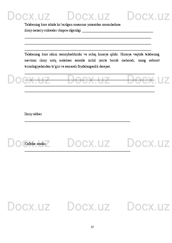 Talabaning kurs ishida ko’rarilgan muammo yuzasidan umumlashma 
ilmiy-nazariy xulosalar chiqara olganligi _________________________________________
_________________________________________________________________________ 
_________________________________________________________________________
_________________________________________________________________________ 
Talabaning   kurs   ishini   rasmiylashtirishi   va   ochiq   himoya   qilshi.   Himoya   vaqtida   talabaning
mavzuni   ilmiy   nutq   malakasi   asosida   izchil   yorita   berish   mahorati,   uning   axborot
texnologiyalaridan to’giri va samarali foydalanganlik darajasi
___________________________________________________________________________
___________________________________________________________________________
___________________________________________________________________________
___________________________________________________________________________ 
 
Ilmiy rahbar 
_____________________________________________________________ 
 
Kaf е dra mudiri 
_____________________________________________________________ 
37 