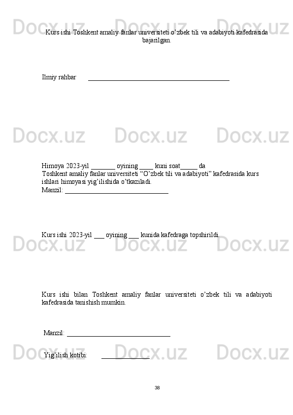 Kurs ishi Toshkent amaliy fanlar universiteti o’zbek tili va adabiyoti kafedrasida
bajarilgan.
 
 
Ilmiy rahbar       _________________________________________ 
 
 
 
 
 
Himoya 2023-yil _______ oyining ____ kuni soat_____ da 
Toshkent amaliy fanlar universiteti “O’zbek tili va adabiyoti” kafedrasida kurs 
ishlari himoyasi yig’ilishida o’tkaziladi. 
Manzil: ______________________________ 
 
 
Kurs ishi 2023-yil ___ oyining ___ kunida kafedraga topshirildi. 
 
 
 
Kurs   ishi   bilan   Toshkent   amaliy   fanlar   universiteti   o’zbek   tili   va   adabiyoti
kafedrasida tanishish mumkin. 
 
 Manzil: ______________________________ 
 
 Yig’ilish kotibi:        ______________
38 