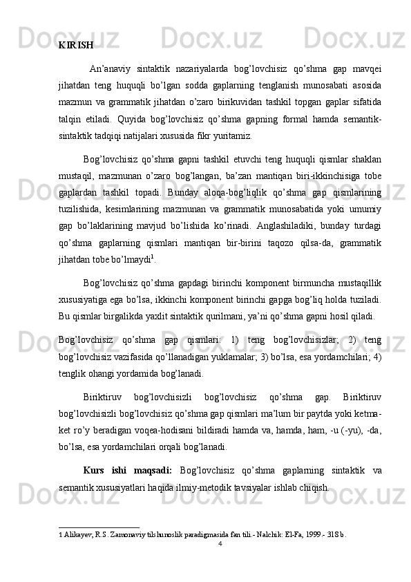 KIRISH
  An’anaviy   sintaktik   nazariyalarda   bog’lovchisiz   qo’shma   gap   mavqei
jihatdan   teng   huquqli   bo’lgan   sodda   gaplarning   tenglanish   munosabati   asosida
mazmun   va   grammatik   jihatdan   o’zaro   birikuvidan   tashkil   topgan   gaplar   sifatida
talqin   etiladi.   Quyida   bog’lovchisiz   qo’shma   gapning   formal   hamda   semantik-
sintaktik tadqiqi natijalari xususida fikr yuritamiz.
Bog’lovchisiz   qo’shma   gapni   tashkil   etuvchi   teng   huquqli   qismlar   shaklan
mustaqil,   mazmunan   o’zaro   bog’langan,   ba’zan   mantiqan   biri-ikkinchisiga   tobe
gaplardan   tashkil   topadi.   Bunday   aloqa-bog’liqlik   qo’shma   gap   qismlarining
tuzilishida,   kesimlarining   mazmunan   va   grammatik   munosabatida   yoki   umumiy
gap   bo’laklarining   mavjud   bo’lishida   ko’rinadi.   Anglashiladiki,   bunday   turdagi
qo’shma   gaplarning   qismlari   mantiqan   bir-birini   taqozo   qilsa-da,   grammatik
jihatdan tobe bo’lmaydi 1
.
Bog’lovchisiz   qo’shma   gapdagi   birinchi   komponent   birmuncha   mustaqillik
xususiyatiga ega bo’lsa, ikkinchi komponent birinchi gapga bog’liq holda tuziladi.
Bu qismlar birgalikda yaxlit sintaktik qurilmani, ya’ni qo’shma gapni hosil qiladi.
Bog’lovchisiz   qo’shma   gap   qismlari:   1)   teng   bog’lovchisizlar;   2)   teng
bog’lovchisiz vazifasida qo’llanadigan yuklamalar; 3) bo’lsa, esa yordamchilari; 4)
tenglik ohangi yordamida bog’lanadi.
Biriktiruv   bog’lovchisizli   bog’lovchisiz   qo’shma   gap.   Biriktiruv
bog’lovchisizli bog’lovchisiz qo’shma gap qismlari ma’lum bir paytda yoki ketma-
ket ro’y beradigan voqea-hodisani bildiradi hamda va, hamda, ham, -u (-yu), -da,
bo’lsa, esa yordamchilari orqali bog’lanadi.
  Kurs   ishi   maqsadi:   Bog’lovchisiz   qo’shma   gaplarning   sintaktik   va
semantik xususiyatlari  haqida ilmiy-metodik tavsiyalar ishlab chiqish.
1   Alikayev, R.S.   Zamonaviy tilshunoslik paradigmasida fan tili.-  Nalchik: El-Fa, 1999.- 318 b.
4 