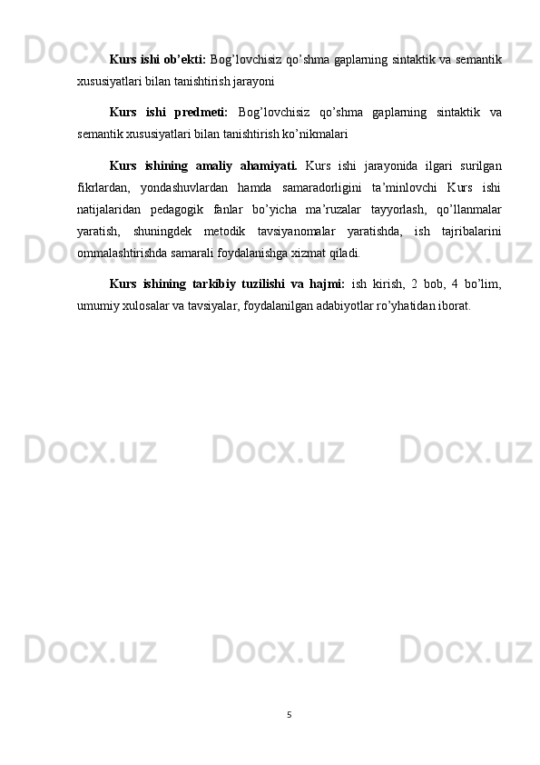 Kurs ishi ob’ekti:   Bog’lovchisiz qo’shma gaplarning sintaktik va semantik
xususiyatlari bilan tanishtirish jarayoni
Kurs   ishi   predmeti:   Bog’lovchisiz   qo’shma   gaplarning   sintaktik   va
semantik xususiyatlari bilan tanishtirish ko’nikmalari
Kurs   ishining   amaliy   ahamiyati.   Kurs   ishi   jarayonida   ilgari   surilgan
fikrlardan,   yondashuvlardan   hamda   samaradorligini   ta’minlovchi   Kurs   ishi
natijalaridan   pedagogik   fanlar   bo’yicha   ma’ruzalar   tayyorlash,   qo’llanmalar
yaratish,   shuningdek   metodik   tavsiyanomalar   yaratishda,   ish   tajribalarini
ommalashtirishda samarali foydalanishga xizmat qiladi.
Kurs   ishining   tarkibiy   tuzilishi   va   hajmi:   ish   kirish,   2   bob,   4   bo’lim,
umumiy xulosalar va tavsiyalar, foydalanilgan adabiyotlar ro’yhatidan iborat.
5 