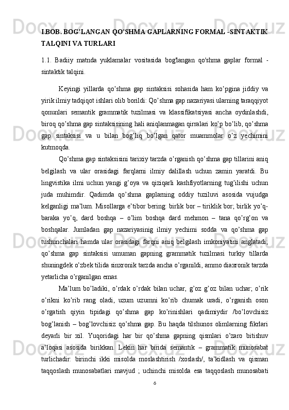 I.BOB.  BOG’LANGAN QO’SHMA GAPLARNING FORMAL -SINTAKTIK
TALQINI VA TURLARI
1. 1.   Badiiy   matnda   yuklamalar   vositasida   bog'langan   qo'shma   gaplar   formal   -
sintaktik talqini.
Keyingi   yillarda   qo’shma   gap   sintaksisi   sohasida   ham   ko’pgina   jiddiy   va
yirik ilmiy tadqiqot ishlari olib borildi: Qo’shma gap nazariyasi ularning taraqqiyot
qonunlari   semantik   grammatik   tuzilmasi   va   klassifikatsiyasi   ancha   oydinlashdi,
biroq qo’shma gap sintaksisining hali aniqlanmagan qirralari ko’p bo’lib, qo’shma
gap   sintaksisi   va   u   bilan   bog’liq   bo’lgan   qator   muammolar   o’z   yechimini
kutmoqda. 
  Qo’shma gap sintaksisini tarixiy tarzda o’rganish qo’shma gap tillarini aniq
belgilash   va   ular   orasidagi   farqlarni   ilmiy   dalillash   uchun   zamin   yaratdi.   Bu
lingvistika   ilmi   uchun   yangi   g’oya   va   qiziqarli   kashfiyotlarning   tug’ilishi   uchun
juda   muhimdir.   Qadimda   qo’shma   gaplarning   oddiy   tuziluvi   asosida   vujudga
kelganligi ma’lum. Misollarga e’tibor bering: birlik bor – tiriklik bor; birlik yo’q-
baraka   yo’q,   dard   boshqa   –   o’lim   boshqa   dard   mehmon   –   tana   qo’rg’on   va
boshqalar.   Jumladan   gap   nazariyasinig   ilmiy   yechimi   sodda   va   qo’shma   gap
tushunchalari   hamda   ular   orasidagi   farqni   aniq   belgilash   imkoniyatini   anglatadi;
qo’shma   gap   sintaksisi   umuman   gapning   grammatik   tuzilmasi   turkiy   tillarda
shuningdek o’zbek tilida sinxronik tarzda ancha o’rganildi, ammo diaxronik tarzda
yetarlicha o’rganilgan emas. 
  Ma’lum   bo’ladiki,   o’rdak   o’rdak   bilan   uchar,   g’oz   g’oz   bilan   uchar;   o’rik
o’rikni   ko’rib   rang   oladi,   uzum   uzumni   ko’rib   chumak   uradi,   o’rganish   oson
o’rgatish   qiyin   tipidagi   qo’shma   gap   ko’rinishlari   qadimiydir   /bo’lovchisiz
bog’lanish   –   bog’lovchisiz   qo’shma   gap.   Bu   haqda   tilshunos   olimlarning   fikrlari
deyarli   bir   xil.   Yuqoridagi   har   bir   qo’shma   gapning   qismlari   o’zaro   bitishuv
a’loqasi   asosida   birikkan.   Lekin   har   birida   semantik   –   grammatik   munosabat
turlichadir:   birinchi   ikki   misolda   moslashtirish   /xoslash/,   ta’kidlash   va   qisman
taqqoslash   munosabatlari   mavjud   ;   uchinchi   misolda   esa   taqqoslash   munosabati
6 