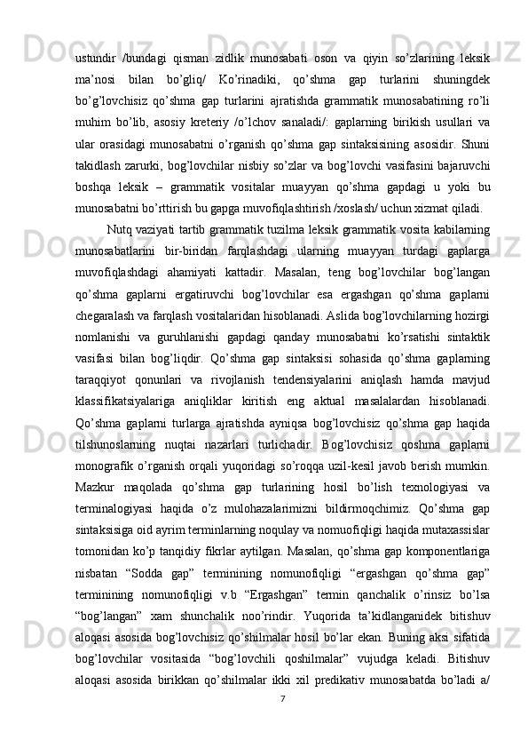 ustundir   /bundagi   qisman   zidlik   munosabati   oson   va   qiyin   so’zlarining   leksik
ma’nosi   bilan   bo’gliq/   Ko’rinadiki,   qo’shma   gap   turlarini   shuningdek
bo’g’lovchisiz   qo’shma   gap   turlarini   ajratishda   grammatik   munosabatining   ro’li
muhim   bo’lib,   asosiy   kreteriy   /o’lchov   sanaladi/:   gaplarning   birikish   usullari   va
ular   orasidagi   munosabatni   o’rganish   qo’shma   gap   sintaksisining   asosidir.   Shuni
takidlash  zarurki,  bog’lovchilar   nisbiy  so’zlar   va bog’lovchi   vasifasini   bajaruvchi
boshqa   leksik   –   grammatik   vositalar   muayyan   qo’shma   gapdagi   u   yoki   bu
munosabatni bo’rttirish bu gapga muvofiqlashtirish /xoslash/ uchun xizmat qiladi.
  Nutq vaziyati tartib grammatik tuzilma leksik grammatik vosita kabilarning
munosabatlarini   bir-biridan   farqlashdagi   ularning   muayyan   turdagi   gaplarga
muvofiqlashdagi   ahamiyati   kattadir.   Masalan,   teng   bog’lovchilar   bog’langan
qo’shma   gaplarni   ergatiruvchi   bog’lovchilar   esa   ergashgan   qo’shma   gaplarni
chegaralash va farqlash vositalaridan hisoblanadi. Aslida bog’lovchilarning hozirgi
nomlanishi   va   guruhlanishi   gapdagi   qanday   munosabatni   ko’rsatishi   sintaktik
vasifasi   bilan   bog’liqdir.   Qo’shma   gap   sintaksisi   sohasida   qo’shma   gaplarning
taraqqiyot   qonunlari   va   rivojlanish   tendensiyalarini   aniqlash   hamda   mavjud
klassifikatsiyalariga   aniqliklar   kiritish   eng   aktual   masalalardan   hisoblanadi.
Qo’shma   gaplarni   turlarga   ajratishda   ayniqsa   bog’lovchisiz   qo’shma   gap   haqida
tilshunoslarning   nuqtai   nazarlari   turlichadir.   Bog’lovchisiz   qoshma   gaplarni
monografik o’rganish  orqali   yuqoridagi   so’roqqa uzil-kesil   javob berish  mumkin.
Mazkur   maqolada   qo’shma   gap   turlarining   hosil   bo’lish   texnologiyasi   va
terminalogiyasi   haqida   o’z   mulohazalarimizni   bildirmoqchimiz.   Qo’shma   gap
sintaksisiga oid ayrim terminlarning noqulay va nomuofiqligi haqida mutaxassislar
tomonidan ko’p tanqidiy fikrlar aytilgan. Masalan,  qo’shma gap komponentlariga
nisbatan   “Sodda   gap”   terminining   nomunofiqligi   “ergashgan   qo’shma   gap”
terminining   nomunofiqligi   v.b   “Ergashgan”   termin   qanchalik   o’rinsiz   bo’lsa
“bog’langan”   xam   shunchalik   noo’rindir.   Yuqorida   ta’kidlanganidek   bitishuv
aloqasi  asosida  bog’lovchisiz  qo’shilmalar  hosil  bo’lar  ekan. Buning  aksi  sifatida
bog’lovchilar   vositasida   “bog’lovchili   qoshilmalar”   vujudga   keladi.   Bitishuv
aloqasi   asosida   birikkan   qo’shilmalar   ikki   xil   predikativ   munosabatda   bo’ladi   a/
7 