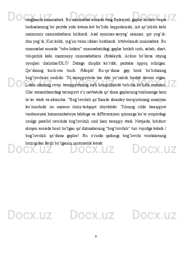 tenglanish munosabati. Bu munosabat asosida teng funksiyali gaplar birikib voqea
hodisalarning bir paytda yoki ketma-ket bo’lishi  taqqoslanishi, zid qo’yilishi kabi
mazmuniy   munosabatlarni   bildiradi:   Asal   aynimas-saryog’   sasimas;   qor   yog’di-
don yog’di; Kuz keldi, yig’im terim ishlari boshlandi. b/tobelanish munosabati. Bu
munosabat asosida “tobe-hokim” munosabatidagi gaplar birikib izoh, sabab, shart,
toliqsizlik   kabi   mazmuniy   munosabatlarni   ifodalaydi;   Arslon   bo’kirsa   otning
oyoqlari   chalishar/DLT/.   Dalaga   chiqdik   ko’rdik;   paxtalar   oppoq   ochilgan.
Qo’shning   tinch-sen   tinch.   /Maqol/.   Bu-qo’shma   gap   hosil   bo’lishining
bog’lovchisiz   usulidir.   Til   taraqqiyotida   har   ikki   yo’nalish   birdek   davom   etgan.
Lekin ularning rivoji taraqqiyotining turli bosqichlarida turlicha bo’lishi mumkin.
Ular semantikasidagi tarraqiyot o’z navbatida qo’shma gaplarning tuzilmasiga ham
ta’sir etadi va aksincha. “Bog’lovchili qo’llanish shunday tarrqiyotining muayyan
ko’rinishidir   nu   maxsus   ilmiy-tadqiqot   obyektidir.   Tilining   ichki   taraqqiyot
tendensiyasi kommunikatsiya talabiga va differensiyasi qonuniga ko’ra yuqoridagi
usulga   parallel   ravishda   bog’lovchili   usul   ham   taraqqiy   etadi.   Natijada,   bitishuv
aloqasi asosida hosil bo’lgan qo’shilmalarning “bog’lovchili“ turi vujudga keladi /
bog’lovchili   qo’shma   gaplar/.   Bu   o’rinda   qadimgi   bog’lovchi   vositalarning
hozirgidan farqli bo’lganini unutmaslik kerak.
8 