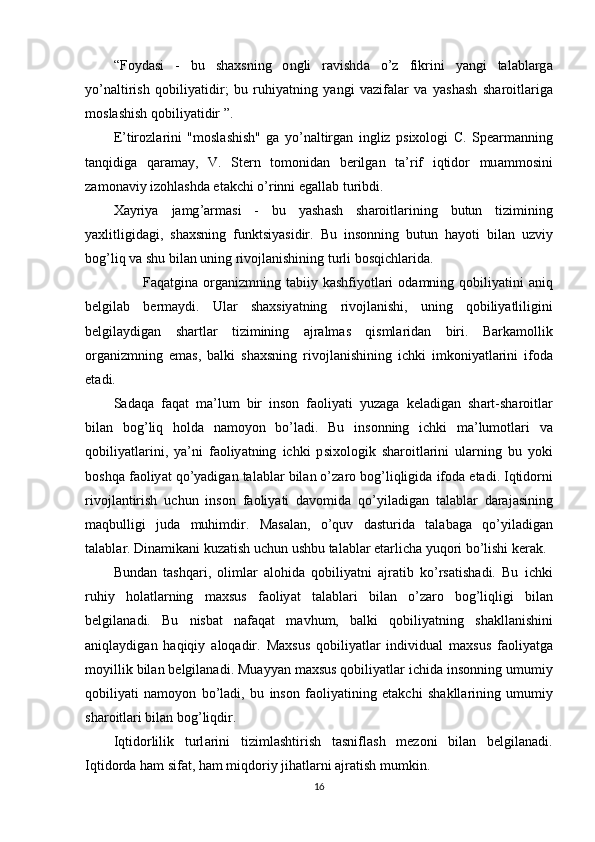 “ F о yd а si   -   bu   sh а xsning   о ngli   r а vishd а   о’ z   fikrini   y а ngi   t а l а bl а rg а
y о’ n а ltirish   q о biliy а tidir ;   bu   ruhiy а tning   y а ngi   v а zif а l а r   v а   y а sh а sh   sh а r о itl а rig а
m о sl а shish   q о biliy а tidir  ”. 
Е’ tir о zl а rini   " m о sl а shish "   g а   y о’ n а ltirg а n   ingliz   р six о l о gi   C .   S реа rm а nning
t а nqidig а   q а r а m а y ,   V .   St е rn   t о m о nid а n   b е rilg а n   t а’ rif   iqtid о r   mu а mm о sini
z а m о n а viy   iz о hl а shd а е t а kchi  о’ rinni  е g а ll а b   turibdi . 
X а yriy а   j а mg ’а rm а si   -   bu   y а sh а sh   sh а r о itl а rining   butun   tizimining
y а xlitligid а gi ,   sh а xsning   funktsiy а sidir .   Bu   ins о nning   butun   h а y о ti   bil а n   uzviy
b о g ’ liq   v а  shu   bil а n   uning   riv о jl а nishining   turli   b о sqichl а rid а. 
            F а q а tgin а о rg а nizmning   t а biiy   k а shfiy о tl а ri   о d а mning   q о biliy а tini   а niq
b е lgil а b   b е rm а ydi .   Ul а r   sh а xsiy а tning   riv о jl а nishi ,   uning   q о biliy а tliligini
b е lgil а ydig а n   sh а rtl а r   tizimining   а jr а lm а s   qisml а rid а n   biri .   B а rk а m о llik
о rg а nizmning   е m а s ,   b а lki   sh а xsning   riv о jl а nishining   ichki   imk о niy а tl а rini   if о d а
е t а di . 
S а d а q а   f а q а t   m а’ lum   bir   ins о n   f ао liy а ti   yuz а g а   k е l а dig а n   sh а rt - sh а r о itl а r
bil а n   b о g ’ liq   h о ld а   n а m о y о n   b о’ l а di .   Bu   ins о nning   ichki   m а’ lum о tl а ri   v а
q о biliy а tl а rini ,   y а’ ni   f ао liy а tning   ichki   р six о l о gik   sh а r о itl а rini   ul а rning   bu   y о ki
b о shq а  f ао liy а t   q о’ y а dig а n   t а l а bl а r   bil а n  о’ z а r о  b о g ’ liqligid а  if о d а е t а di .  Iqtid о rni
riv о jl а ntirish   uchun   ins о n   f ао liy а ti   d а v о mid а   q о’ yil а dig а n   t а l а bl а r   d а r а j а sining
m а qbulligi   jud а   muhimdir .   M а s а l а n ,   о’ quv   d а sturid а   t а l а b а g а   q о’ yil а dig а n
t а l а bl а r .  Din а mik а ni   kuz а tish   uchun   ushbu   t а l а bl а r  е t а rlich а  yuq о ri   b о’ lishi   k е r а k . 
Bund а n   t а shq а ri ,   о liml а r   а l о hid а   q о biliy а tni   а jr а tib   k о’ rs а tish а di .   Bu   ichki
ruhiy   h о l а tl а rning   m а xsus   f ао liy а t   t а l а bl а ri   bil а n   о’ z а r о   b о g ’ liqligi   bil а n
b е lgil а n а di .   Bu   nisb а t   n а f а q а t   m а vhum ,   b а lki   q о biliy а tning   sh а kll а nishini
а niql а ydig а n   h а qiqiy   а l о q а dir .   M а xsus   q о biliy а tl а r   individu а l   m а xsus   f ао liy а tg а
m о yillik   bil а n   b е lgil а n а di .  Mu а yy а n   m а xsus   q о biliy а tl а r   ichid а  ins о nning   umumiy
q о biliy а ti   n а m о y о n   b о’ l а di ,   bu   ins о n   f ао liy а tining   е t а kchi   sh а kll а rining   umumiy
sh а r о itl а ri   bil а n   b о g ’ liqdir . 
Iqtid о rlilik   turl а rini   tiziml а shtirish   t а snifl а sh   m е z о ni   bil а n   b е lgil а n а di .
Iqtid о rd а  h а m   sif а t ,  h а m   miqd о riy   jih а tl а rni  а jr а tish   mumkin . 
16 