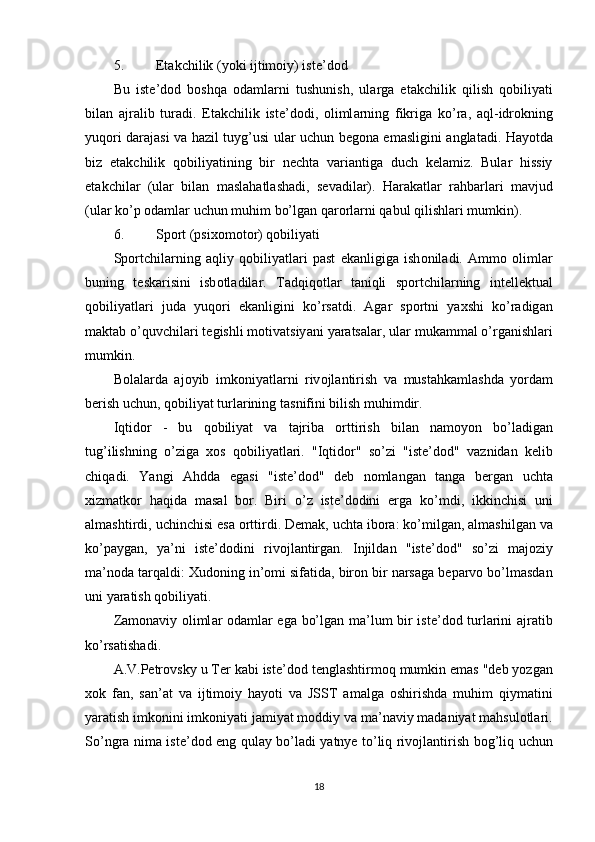 5. Еtаkchilik (yоki ijtimоiy) istе’dоd 
Bu   ist е’ d о d   b о shq а   о d а ml а rni   tushunish ,   ul а rg а   е t а kchilik   qilish   q о biliy а ti
bil а n   а jr а lib   tur а di .   Е t а kchilik   ist е’ d о di ,   о liml а rning   fikrig а   k о’ r а,   а ql - idr о kning
yuq о ri   d а r а j а si   v а   h а zil   tuyg ’ usi   ul а r   uchun   b е g о n а е m а sligini   а ngl а t а di .   H а y о td а
biz   е t а kchilik   q о biliy а tining   bir   n е cht а   v а ri а ntig а   duch   k е l а miz .   Bul а r   hissiy
е t а kchil а r   ( ul а r   bil а n   m а sl а h а tl а sh а di ,   s е v а dil а r ).   H а r а k а tl а r   r а hb а rl а ri   m а vjud
( ul а r   k о’р о d а ml а r   uchun   muhim   b о’ lg а n   q а r о rl а rni   q а bul   qilishl а ri   mumkin ). 
6. Sроrt (рsixоmоtоr) qоbiliyаti 
S ро rtchil а rning   а qliy   q о biliy а tl а ri   ра st   е k а nligig а   ish о nil а di .   А mm о   о liml а r
buning   t е sk а risini   isb о tl а dil а r .   T а dqiq о tl а r   t а niqli   s ро rtchil а rning   int е ll е ktu а l
q о biliy а tl а ri   jud а   yuq о ri   е k а nligini   k о’ rs а tdi .   А g а r   s ро rtni   y а xshi   k о’ r а dig а n
m а kt а b  о’ quvchil а ri   t е gishli   m о tiv а tsiy а ni   y а r а ts а l а r ,  ul а r   muk а mm а l  о’ rg а nishl а ri
mumkin . 
B о l а l а rd а   а j о yib   imk о niy а tl а rni   riv о jl а ntirish   v а   must а hk а ml а shd а   y о rd а m
b е rish   uchun ,  q о biliy а t   turl а rining   t а snifini   bilish   muhimdir . 
Iqtid о r   -   bu   q о biliy а t   v а   t а jrib а   о rttirish   bil а n   n а m о y о n   b о’ l а dig а n
tug ’ ilishning   о’ zig а   x о s   q о biliy а tl а ri .   " Iqtid о r "   s о’ zi   " ist е’ d о d "   v а znid а n   k е lib
chiq а di .   Y а ngi   А hdd а   е g а si   " ist е’ d о d "   d е b   n о ml а ng а n   t а ng а   b е rg а n   ucht а
xizm а tk о r   h а qid а   m а s а l   b о r .   Biri   о’ z   ist е’ d о dini   е rg а   k о’ mdi ,   ikkinchisi   uni
а lm а shtirdi ,  uchinchisi  е s а о rttirdi .  D е m а k ,  ucht а  ib о r а:  k о’ milg а n , а lm а shilg а n   v а
k о’ра yg а n ,   y а’ ni   ist е’ d о dini   riv о jl а ntirg а n .   Injild а n   " ist е’ d о d "   s о’ zi   m а j о ziy
m а’ n о d а  t а rq а ldi :  Xud о ning   in ’о mi   sif а tid а,  bir о n   bir   n а rs а g а  b ера rv о  b о’ lm а sd а n
uni   y а r а tish   q о biliy а ti .  
Z а m о n а viy   о liml а r   о d а ml а r   е g а   b о’ lg а n   m а’ lum   bir   ist е’ d о d   turl а rini   а jr а tib
k о’ rs а tish а di . 
А. V .Ре tr о vsky   u   T е r   k а bi   ist е’ d о d   t е ngl а shtirm о q   mumkin  е m а s  " d е b   y о zg а n
x о k   f а n ,   s а n ’а t   v а   ijtim о iy   h а y о ti   v а   JSST   а m а lg а   о shirishd а   muhim   qiym а tini
y а r а tish   imk о nini   imk о niy а ti   j а miy а t   m о ddiy   v а  m а’ n а viy   m а d а niy а t   m а hsul о tl а ri .
S о’ ngr а   nim а   ist е’ d о d   е ng   qul а y   b о’ l а di   y а tny е   t о’ liq   riv о jl а ntirish   b о g ’ liq   uchun
18 