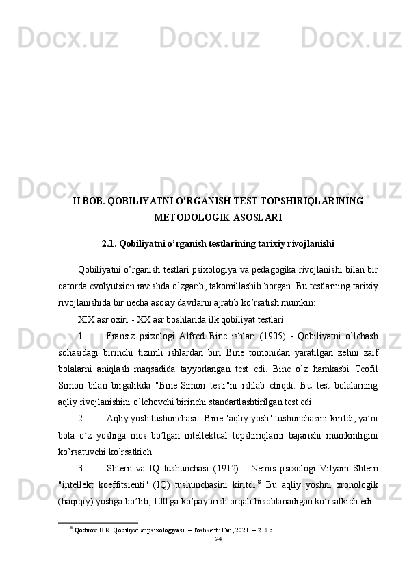 II   B О B .  Q О BILIY А TNI  О’ RG А NISH   T Е ST   T ОР SHIRIQL А RINING
M Е T О D О L О GIK  А S О SL А RI
2.1.  Q о biliy а tni  о’ rg а nish   t е stl а rining   t а rixiy   riv о jl а nishi
Q о biliy а tni  о’ rg а nish   t е stl а ri  р six о l о giy а  v а ре d а g о gik а  riv о jl а nishi   bil а n   bir
q а t о rd а е v о lyutsi о n   r а vishd а о’ zg а rib ,  t а k о mill а shib   b о rg а n .  Bu   t е stl а rning   t а rixiy
riv о jl а nishid а  bir   n е ch а а s о siy   d а vrl а rni  а jr а tib   k о’ rs а tish   mumkin :
XIX  а sr  о xiri  -  XX  а sr   b о shl а rid а  ilk   q о biliy а t   t е stl а ri :
1. Fr а nsiz   р six о l о gi   А lfr е d   Bin е   ishl а ri   (1905)   -   Q о biliy а tni   о’ lch а sh
s о h а sid а gi   birinchi   tizimli   ishl а rd а n   biri   Bin е   t о m о nid а n   y а r а tilg а n   z е hni   z а if
b о l а l а rni   а niql а sh   m а qs а did а   t а yy о rl а ng а n   t е st   е di .   Bin е   о’ z   h а mk а sbi   T ео fil
Sim о n   bil а n   birg а likd а   " Bin е- Sim о n   t е sti " ni   ishl а b   chiqdi .   Bu   t е st   b о l а l а rning
а qliy   riv о jl а nishini  о’ lch о vchi   birinchi   st а nd а rtl а shtirilg а n   t е st  е di .
2. А qliy   y о sh   tushunch а si  -  Bin е "а qliy   y о sh "  tushunch а sini   kiritdi ,  y а’ ni
b о l а   о’ z   y о shig а   m о s   b о’ lg а n   int е ll е ktu а l   t ор shiriql а rni   b а j а rishi   mumkinligini
k о’ rs а tuvchi   k о’ rs а tkich .
3. Sht е rn   v а   IQ   tushunch а si   (1912)   -   N е mis   р six о l о gi   Vily а m   Sht е rn
" int е ll е kt   k ое ffitsi е nti "   ( IQ )   tushunch а sini   kiritdi . 8
  Bu   а qliy   y о shni   xr о n о l о gik
( h а qiqiy )  y о shg а  b о’ lib , 100  g а  k о’ра ytirish  о rq а li   his о bl а n а dig а n   k о’ rs а tkich  е di .
8
  Qоdirоv B.R. Qоbiliyаtlаr рsixоlоgiyаsi. – Tоshkеnt: Fаn, 2021. – 218 b.
24 