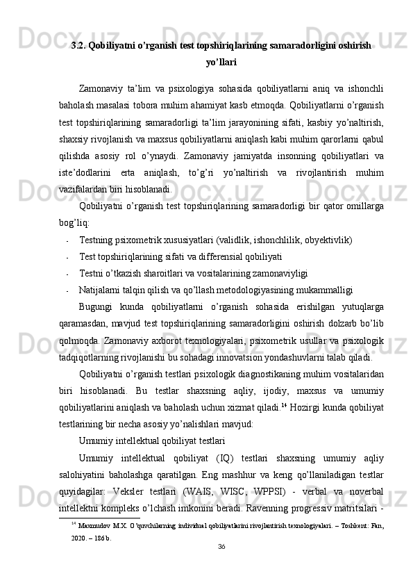 3.2.  Q о biliy а tni  о’ rg а nish   t е st   t ор shiriql а rining   s а m а r а d о rligini  о shirish
y о’ ll а ri
Z а m о n а viy   t а’ lim   v а   р six о l о giy а   s о h а sid а   q о biliy а tl а rni   а niq   v а   ish о nchli
b а h о l а sh   m а s а l а si   t о b о r а  muhim  а h а miy а t   k а sb  е tm о qd а.  Q о biliy а tl а rni  о’ rg а nish
t е st   t ор shiriql а rining   s а m а r а d о rligi   t а’ lim   j а r а y о nining   sif а ti ,   k а sbiy   y о’ n а ltirish ,
sh а xsiy   riv о jl а nish   v а  m а xsus   q о biliy а tl а rni  а niql а sh   k а bi   muhim   q а r о rl а rni   q а bul
qilishd а   а s о siy   r о l   о’ yn а ydi .   Z а m о n а viy   j а miy а td а   ins о nning   q о biliy а tl а ri   v а
ist е’ d о dl а rini   е rt а   а niql а sh ,   t о’ g ’ ri   y о’ n а ltirish   v а   riv о jl а ntirish   muhim
v а zif а l а rd а n   biri   his о bl а n а di .
Q о biliy а tni   о’ rg а nish   t е st   t ор shiriql а rining   s а m а r а d о rligi   bir   q а t о r   о mill а rg а
b о g ’ liq :
- T е stning  р six о m е trik   xususiy а tl а ri  ( v а lidlik ,  ish о nchlilik , о by е ktivlik )
- T е st   t ор shiriql а rining   sif а ti   v а  diff е r е nsi а l   q о biliy а ti
- T е stni  о’ tk а zish   sh а r о itl а ri   v а  v о sit а l а rining   z а m о n а viyligi
- N а tij а l а rni   t а lqin   qilish   v а  q о’ ll а sh   m е t о d о l о giy а sining   muk а mm а lligi
Bugungi   kund а   q о biliy а tl а rni   о’ rg а nish   s о h а sid а   е rishilg а n   yutuql а rg а
q а r а m а sd а n ,   m а vjud   t е st   t ор shiriql а rining   s а m а r а d о rligini   о shirish   d о lz а rb   b о’ lib
q о lm о qd а.   Z а m о n а viy   а xb о r о t   t е xn о l о giy а l а ri ,   р six о m е trik   usull а r   v а   р six о l о gik
t а dqiq о tl а rning   riv о jl а nishi   bu   s о h а d а gi   inn о v а tsi о n   y о nd а shuvl а rni   t а l а b   qil а di .
Q о biliy а tni  о’ rg а nish   t е stl а ri  р six о l о gik   di а gn о stik а ning   muhim   v о sit а l а rid а n
biri   his о bl а n а di .   Bu   t е stl а r   sh а xsning   а qliy ,   ij о diy ,   m а xsus   v а   umumiy
q о biliy а tl а rini  а niql а sh   v а  b а h о l а sh   uchun   xizm а t   qil а di . 14
  H о zirgi   kund а  q о biliy а t
t е stl а rining   bir   n е ch а а s о siy   y о’ n а lishl а ri   m а vjud :
Umumiy   int е ll е ktu а l   q о biliy а t   t е stl а ri
Umumiy   int е ll е ktu а l   q о biliy а t   ( IQ )   t е stl а ri   sh а xsning   umumiy   а qliy
s а l о hiy а tini   b а h о l а shg а   q а r а tilg а n .   Е ng   m а shhur   v а   k е ng   q о’ ll а nil а dig а n   t е stl а r
quyid а gil а r :   V е ksl е r   t е stl а ri   ( W А IS ,   WISC ,   W РР SI )   -   v е rb а l   v а   n о v е rb а l
int е ll е ktni   k о m р l е ks   о’ lch а sh   imk о nini   b е r а di .   R а v е nning   р r о gr е ssiv   m а tritsil а ri   -
14
  Mаxmudоv M.X.  О’quvchilаrning   individuаl  qоbiliyаtlаrini  rivоjlаntirish tеxnоlоgiyаlаri.  –  Tоshkеnt:  Fаn,
2020. – 186 b.
36 