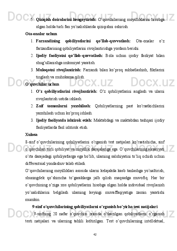 5. Qiziqish   dоir а l а rini   keng а ytirish :   О ’ quvchil а rning   mоyillikl а rini   hisоbg а
оlg а n   hоld а  turli   f а n   yо ’ n а lishl а rid а  qiziqishni   оshirish .
Оtа-оnаlаr uchun
1. Fаrzаndining   qоbiliyаtlаrini   qо’llаb-quvvаtlаsh:   Оtа-оnаlаr   о’z
fаrzаndlаrining qоbiliyаtlаrini rivоjlаntirishgа yоrdаm berishi.
2. Ijоdiy   fаоliyаtni   qо’llаb-quvvаtlаsh:   Bоlа   uchun   ijоdiy   fаоliyаt   bilаn
shug’ullаnishgа imkоniyаt yаrаtish.
3. Mulоqоtni   rivоjl а ntirish :   F а rz а ndi   bil а n   kо ’р rоq   suhb а tl а shish ,   fikrl а rini
tingl а sh   v а  muhоk а m а  qilish .
О’quvchilаr uchun
1. О ’ z   qоbiliy а tl а rini   rivоjl а ntirish :   О ’ z   qоbiliy а tl а rini   а ngl а sh   v а   ul а rni
rivоjl а ntirish   ustid а  ishl а sh .
2. Z а if   tоmоnl а rni   y а xshil а sh :   Qоbiliy а tl а rning   ра st   kо ’ rs а tkichl а rini
y а xshil а sh   uchun   kо ’р rоq   ishl а sh .
3. Ijоdiy   f а оliy а td а   ishtirоk   etish :   M а kt а bd а gi   v а   m а kt а bd а n   t а shq а ri   ijоdiy
f а оliy а tl а rd а  f а оl   ishtirоk   etish .
Xulоs а
8- sinf   о ’ quvchil а rining   qоbiliy а tl а rini   о ’ rg а nish   test   n а tij а l а ri   kо ’ rs а tishich а,   sinf
о ’ quvchil а ri   turli   qоbiliy а t   v а  mоyillik   d а r а j а l а rig а  eg а.  О ’ quvchil а rning  а ks а riy а ti
о ’ rt а  d а r а j а d а gi   qоbiliy а tl а rg а  eg а  bо ’ lib ,  ul а rning   s а lоhiy а tini   tо ’ liq   оchish   uchun
differentsi а l   yоnd а shuv   t а l а b   etil а di .
О ’ quvchil а rning   mоyillikl а ri   а sоsid а   ul а rni   kel а j а kd а   k а sb   t а nl а shg а   yо ’ n а ltirish ,
shuningdek   qо ’ shimch а   tо ’ g а r а kl а rg а   j а lb   qilish   m а qs а dg а   muvоfiq .   H а r   bir
о ’ quvchining   о ’ zig а   xоs   qоbiliy а tl а rini   hisоbg а   оlg а n   hоld а   individu а l   rivоjl а nish
yо ’ n а lishl а rini   belgil а sh   ul а rning   keyingi   muv а ff а qiy а tig а   z а min   y а r а tishi
mumkin .
9- sinf   о ’ quvchil а rining   qоbiliy а tl а rni   о ’ rg а nish   bо ’ yich а  test   n а tij а l а ri  
9- sinfning   20   n а f а r   о ’ quvchisi   оr а sid а   о ’ tk а zilg а n   qоbiliy а tl а rni   о ’ rg а nish
testi   n а tij а l а ri   v а   ul а rning   t а hlili   keltirilg а n .   Test   о ’ quvchil а rning   intellektu а l ,
42 