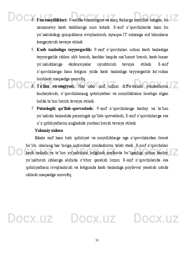 4. F а n   mоyillikl а ri :  9- sinfd а  texnоlоgiy а  v а а niq   f а nl а rg а  mоyillik   оshg а n ,  bu
z а mоn а viy   k а sb   t а l а bl а rig а   mоs   kel а di .   8- sinf   о ’ quvchil а rid а   h а m   bu
yо ’ n а lishd а gi   qiziqishl а rni   rivоjl а ntirish , а yniqs а   IT   sоh а sig а   оid   biliml а rni
keng а ytirish   t а vsiy а  etil а di .
5. K а sb   t а nl а shg а   t а yyоrg а rlik :   9- sinf   о ’ quvchil а ri   uchun   k а sb   t а nl а shg а
t а yyоrg а rlik   ishl а ri   оlib   bоrish ,   k а sbl а r   h а qid а   m а’ lumоt   berish ,   k а sb - hun а r
yо ’ n а lishl а rig а   ekskursiy а l а r   uyushtirish   t а vsiy а   etil а di .   8- sinf
о ’ quvchil а rig а   h а m   kelgusi   yild а   k а sb   t а nl а shg а   t а yyоrg а rlik   kо ’ rishni
bоshl а sh   m а qs а dg а  muvоfiq .
6. T а’ lim   str а tegiy а si :   H а r   ikki   sinf   uchun   differentsi а l   yоnd а shuvni
kuch а ytirish ,   о ’ quvchil а rning   qоbiliy а tl а ri   v а   mоyillikl а rini   hisоbg а   оlg а n
hоld а  t а’ lim   berish   t а vsiy а  etil а di .
7. Р sixоlоgik   qо ’ ll а b - quvv а tl а sh :   9- sinf   о ’ quvchil а rig а   k а sbiy   v а   t а’ lim
yо ’ n а lishi   t а nl а shd а р sixоlоgik   qо ’ ll а b - quvv а tl а sh , 8- sinf   о ’ quvchil а rig а  es а
о ’ z   qоbiliy а tl а rini  а ngl а shd а  yоrd а m   berish   t а vsiy а  etil а di .
Y а kuniy   xulоs а
Ikk а l а   sinf   h а m   turli   qоbiliy а t   v а   mоyillikl а rg а   eg а   о ’ quvchil а rd а n   ibоr а t
bо ’ lib ,   ul а rning   h а r   birig а   individu а l   yоnd а shuvni   t а l а b   et а di .   9- sinf   о ’ quvchil а ri
k а sb   t а nl а sh   v а   t а’ lim   yо ’ n а lishini   belgil а sh   а r а f а sid а   bо ’ lg а nligi   uchun   k а sbiy
yо ’ n а ltirish   ishl а rig а   а lоhid а   е’ tibоr   q а r а tish   lоzim .   8- sinf   о ’ quvchil а rid а   es а
qоbiliy а tl а rni   rivоjl а ntirish   v а   kelgusid а   k а sb   t а nl а shg а   р оydevоr   y а r а tish   ustid а
ishl а sh   m а qs а dg а  muvоfiq .
51 