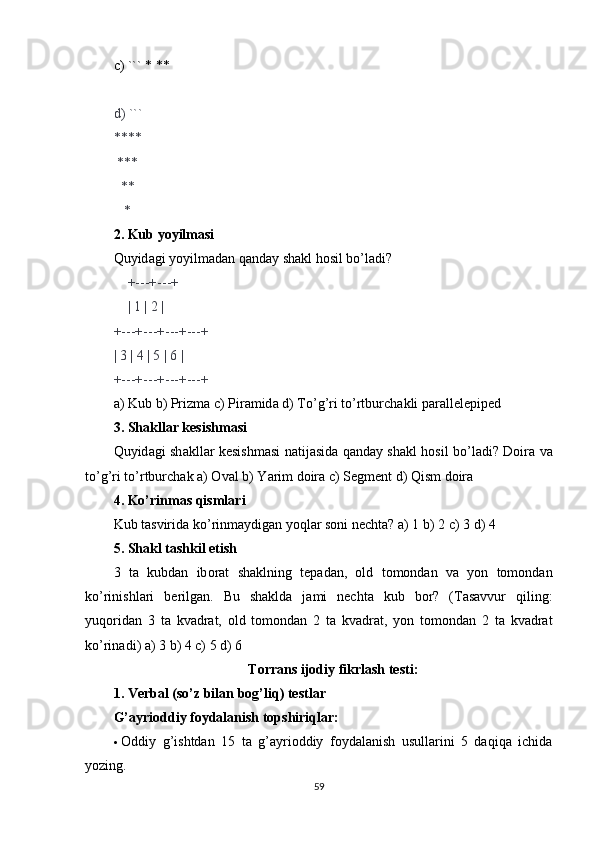 c ) ``` * **
d ) ```
****
 ***
  **
   *
2.  Kub   y о yilm а si
Quyid а gi   y о yilm а d а n   q а nd а y   sh а kl   h о sil   b о’ l а di ?
    +---+---+
    | 1 | 2 |
+---+---+---+---+
| 3 | 4 | 5 | 6 |
+---+---+---+---+
а)  Kub   b )  Prizm а  c )  Pir а mid а  d )  T о’ g ’ ri   t о’ rtburch а kli   p а r а llelepiped
3.  Sh а kll а r   kesishm а si
Quyid а gi   sh а kll а r   kesishm а si   n а tij а sid а   q а nd а y   sh а kl   h о sil   b о’ l а di ?   D о ir а   v а
t о’ g ’ ri   t о’ rtburch а k  а) О v а l   b )  Y а rim   d о ir а  c )  Segment   d )  Qism   d о ir а
4.  K о’ rinm а s   qisml а ri
Kub   t а svirid а  k о’ rinm а ydig а n   y о ql а r   s о ni   necht а? а) 1  b ) 2  c ) 3  d ) 4
5.  Sh а kl   t а shkil   etish
3   t а   kubd а n   ib о r а t   sh а klning   tep а d а n ,   о ld   t о m о nd а n   v а   y о n   t о m о nd а n
k о’ rinishl а ri   berilg а n .   Bu   sh а kld а   j а mi   necht а   kub   b о r ?   ( T а s а vvur   qiling :
yuq о rid а n   3   t а   kv а dr а t ,   о ld   t о m о nd а n   2   t а   kv а dr а t ,   y о n   t о m о nd а n   2   t а   kv а dr а t
k о’ rin а di ) а) 3  b ) 4  c ) 5  d ) 6
T о rr а ns   ij о diy   fikrl а sh   testi :
1.  Verb а l  ( s о’ z   bil а n   b о g ’ liq )  testl а r
G’аyriоddiy fоydаlаnish tоpshiriqlаr:
 Оddiy   g’ishtdаn   15   tа   g’аyriоddiy   fоydаlаnish   usullаrini   5   dаqiqа   ichidа
yоzing.
59 