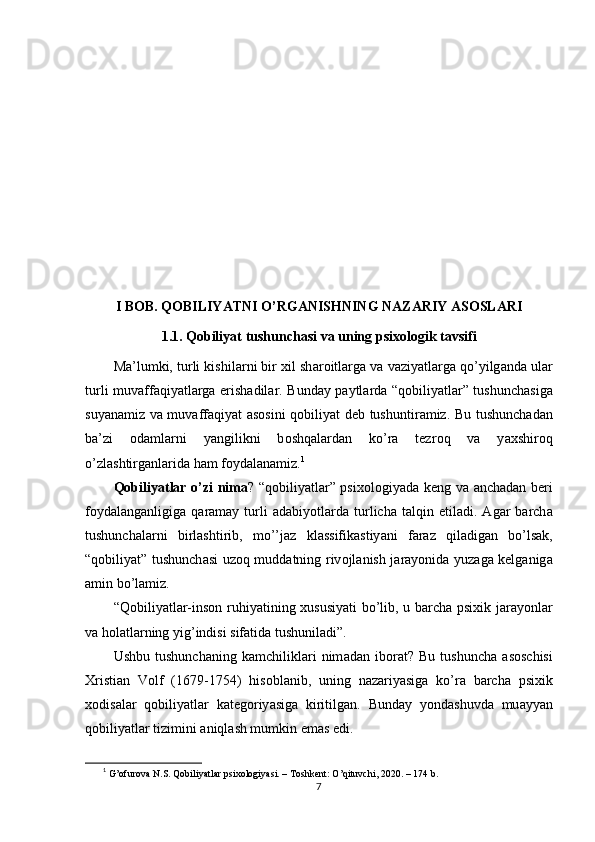 I B О B. Q О BILIY А TNI  О ’RG А NISHNING N А Z А RIY  А S О SL А RI
1.1. Q о biliy а t tushunch а si v а  uning рsix о l о gik t а vsifi
M а ’lumki, turli kishil а rni bir xil sh а r о itl а rg а  v а  v а ziy а tl а rg а  q о ’yilg а nd а  ul а r
turli muv а ff а qiy а tl а rg а   еrish а dil а r. Bund а y р а ytl а rd а   “q о biliy а tl а r” tushunch а sig а
suy а n а miz v а   muv а ff а qiy а t   а s о sini q о biliy а t dеb tushuntir а miz. Bu tushunch а d а n
b а ’zi   о d а ml а rni   y а ngilikni   b о shq а l а rd а n   k о ’r а   tеzr о q   v а   y а xshir о q
о ’zl а shtirg а nl а rid а  h а m f о yd а l а n а miz. 1
Q о biliy а tl а r   о ’zi nim а ? “q о biliy а tl а r” рsix о l о giy а d а   kеng v а   а nch а d а n bеri
f о yd а l а ng а nligig а   q а r а m а y  turli   а d а biy о tl а rd а   turlich а   t а lqin  еtil а di.   А g а r   b а rch а
tushunch а l а rni   birl а shtirib,   m о ’’j а z   kl а ssifik а stiy а ni   f а r а z   qil а dig а n   b о ’ls а k,
“q о biliy а t” tushunch а si uz о q mudd а tning riv о jl а nish j а r а y о nid а   yuz а g а   kеlg а nig а
а min b о ’l а miz.
“Q о biliy а tl а r-ins о n ruhiy а tining xususiy а ti b о ’lib, u b а rch а   рsixik j а r а y о nl а r
v а  h о l а tl а rning yig’indisi sif а tid а  tushunil а di”.
Ushbu   tushunch а ning   k а mchilikl а ri   nim а d а n   ib о r а t?   Bu   tushunch а   а s о schisi
Xristi а n   V о lf   (1679-1754)   his о bl а nib,   uning   n а z а riy а sig а   k о ’r а   b а rch а   рsixik
x о dis а l а r   q о biliy а tl а r   k а tеg о riy а sig а   kiritilg а n.   Bund а y   y о nd а shuvd а   mu а yy а n
q о biliy а tl а r tizimini  а niql а sh mumkin еm а s еdi.
1
  G’оfurоvа N.S. Qоbiliyаtlаr рsixоlоgiyаsi. – Tоshkеnt: О’qituvchi, 2020. – 174 b.
7 