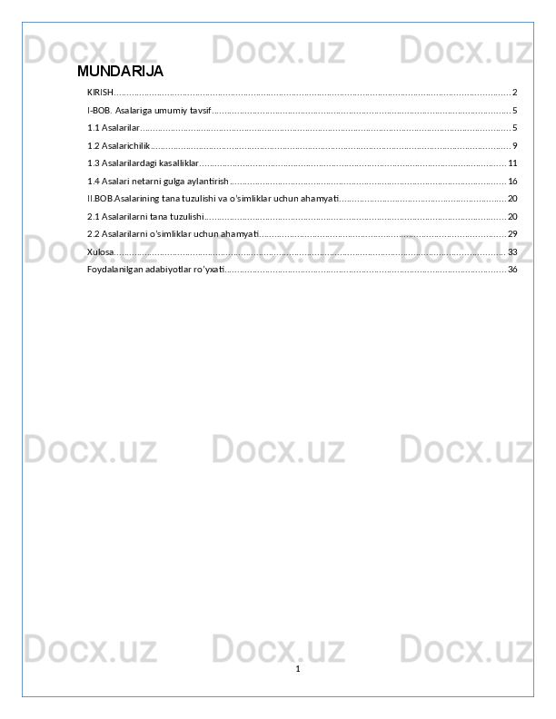 MUNDARIJA
KIRISH ............................................................................................................................................................ 2
I-BOB. Asalariga umumiy tavsif ...................................................................................................................... 5
1.1 Asalarilar .................................................................................................................................................. 5
1.2 Asalarichilik .............................................................................................................................................. 9
1.3 Asalarilardagi kasalliklar ......................................................................................................................... 11
1.4 Asalari netarni gulga aylantirish ............................................................................................................. 16
II.BOB.Asalarining tana tuzulishi va o’simliklar uchun ahamyati .................................................................. 20
2.1 Asalarilarni tana tuzulishi ....................................................................................................................... 20
2.2 Asalarilarni o’simliklar uchun ahamyati ................................................................................................. 29
Xulosa .......................................................................................................................................................... 33
Foydalanilgan adabiyotlar ro’yxati ............................................................................................................... 36
1 