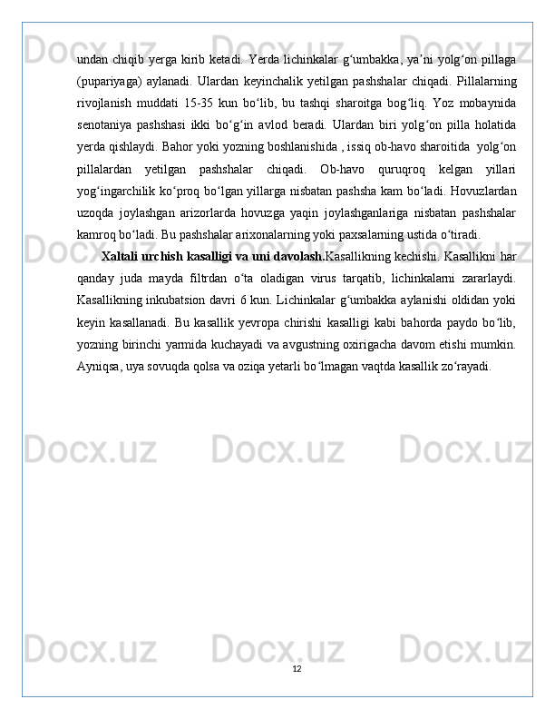 undan chiqib yerga kirib ketadi. Yerda lichinkalar  g umbakka, ya ni  yolg on pillagaʻ ʼ ʻ
(pupariyaga)   aylanadi.   Ulardan   keyinchalik   yetilgan   pashshalar   chiqadi.   Pillalarning
rivojlanish   muddati   15-35   kun   bo lib,   bu   tashqi   sharoitga   bog liq.   Yoz   mobaynida	
ʻ ʻ
senotaniya   pashshasi   ikki   bo g in   avlod   beradi.   Ulardan   biri   yolg on   pilla   holatida	
ʻ ʻ ʻ
yerda qishlaydi.   Bahor yoki yozning boshlanishida , issiq ob-havo sharoitida  yolg on	
ʻ
pillalardan   yetilgan   pashshalar   chiqadi.   Ob-havo   quruqroq   kelgan   yillari
yog ingarchilik ko proq bo lgan yillarga nisbatan pashsha kam  bo ladi.	
ʻ ʻ ʻ ʻ   Hovuzlardan
uzoqda   joylashgan   arizorlarda   hovuzga   yaqin   joylashganlariga   nisbatan   pashshalar
kamroq bo ladi. Bu pashshalar arixonalarning yoki paxsalarning ustida o tiradi.	
ʻ ʻ   
           Xaltali urchish kasalligi va uni davolash. Kasallikning kechishi. Kasallikni har
qanday   juda   mayda   filtrdan   o ta   oladigan   virus   tarqatib,   lichinkalarni   zararlaydi.	
ʻ
Kasallikning inkubatsion davri 6 kun. Lichinkalar g umbakka aylanishi oldidan yoki	
ʻ
keyin   kasallanadi.   Bu   kasallik   yevropa   chirishi   kasalligi   kabi   bahorda   paydo   bo lib,	
ʻ
yozning birinchi yarmida kuchayadi va avgustning oxirigacha davom etishi mumkin.
Ayniqsa, uya sovuqda qolsa va oziqa yetarli bo lmagan vaqtda kasallik zo rayadi.	
ʻ ʻ
12 