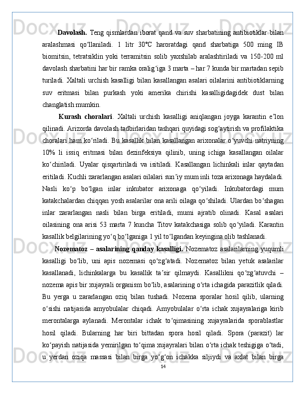             Davolash.   Teng   qismlardan   iborat   qand   va   suv   sharbatining   antibiotiklar   bilan
aralashmasi   qo llaniladi.   1   litr   30˚C   haroratdagi   qand   sharbatiga   500   ming   IBʻ
biomitsin,   tetratsiklin   yoki   terramitsin   solib   yaxshilab   aralashtiriladi   va   150-200   ml
davolash sharbatini har bir ramka oralig iga 3 marta – har 7 kunda bir martadan sepib	
ʻ
turiladi. Xaltali  urchish kasalligi  bilan kasallangan  asalari  oilalarini  antibiotiklarning
suv   eritmasi   bilan   purkash   yoki   amerika   chirishi   kasalligidagidek   dust   bilan
changlatish mumkin. 
          Kurash   choralari .   Xaltali   urchish   kasalligi   aniqlangan   joyga   karantin   e lon	
ʼ
qilinadi. Arizorda davolash tadbirlaridan tashqari quyidagi sog aytirish va profilaktika	
ʻ
choralari ham ko riladi. Bu kasallik bilan kasallangan arixonalar o yuvchi natriyning	
ʻ ʻ
10%   li   issiq   eritmasi   bilan   dezinfeksiya   qilinib,   uning   ichiga   kasallangan   oilalar
ko chiriladi.   Uyalar   qisqartiriladi   va   isitiladi.   Kasallangan   lichinkali   inlar   qaytadan	
ʻ
eritiladi. Kuchli zararlangan asalari oilalari sun iy mum inli toza arixonaga haydaladi.	
ʼ
Nasli   ko p   bo lgan   inlar   inkubator   arixonaga   qo yiladi.   Inkubatordagi   mum	
ʻ ʻ ʻ
katakchalardan chiqqan yosh asalarilar ona arili oilaga qo shiladi. Ulardan bo shagan	
ʻ ʻ
inlar   zararlangan   nasli   bilan   birga   eritiladi,   mumi   ajratib   olinadi.   Kasal   asalari
oilasining   ona   arisi   53   marta   7   kuncha   Titov   katakchasiga   solib   qo yiladi.   Karantin	
ʻ
kasallik belgilarining yo q bo lganiga 1 yil to lgandan keyingina olib tashlanadi.	
ʻ ʻ ʻ
          Nozematoz   –  asalarining  qanday  kasalligi.   Nozematoz  asalarilarning  yuqumli
kasalligi   bo lib,   uni   apis   nozemasi   qo zg atadi.   Nozematoz   bilan   yetuk   asalarilar	
ʻ ʻ ʻ
kasallanadi,   lichinkalarga   bu   kasallik   ta sir   qilmaydi.   Kasallikni   qo zg atuvchi   –	
ʼ ʻ ʻ
nozema apis bir xujayrali organism bo lib, asalarining o rta ichagida parazitlik qiladi.	
ʻ ʻ
Bu   yerga   u   zararlangan   oziq   bilan   tushadi.   Nozema   sporalar   hosil   qilib,   ularning
o sishi   natijasida   amyobulalar   chiqadi.   Amyobulalar   o rta   ichak   xujayralariga   kirib	
ʻ ʻ
merontalarga   aylanadi.   Merontalar   ichak   to qimasining   xujayralarida   sporablastlar	
ʻ
hosil   qiladi.   Bularning   har   biri   bittadan   spora   hosil   qiladi.   Spora   (parazit)   lar
ko payish natijasida yemirilgan to qima xujayralari bilan o rta ichak teshigiga o tadi,	
ʻ ʻ ʻ ʻ
u   yerdan   oziqa   massasi   bilan   birga   yo g on   ichakka   siljiydi   va   axlat   bilan   birga	
ʻ ʻ
14 