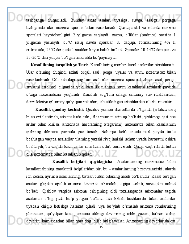 tashqariga   chiqariladi.   Bunday   axlat   asalari   uyasiga,   suvga,   asalga,   pergaga
tushganida   ular   nozema   sporasi   bilan   zararlanadi.   Quruq   axlat   va   inlarda   nozema
sporalari   hayotchanligini   2   yilgacha   saqlaydi,   xazon,   o liklar   (podmor)   orasida   1ʻ
yilgacha   yashaydi.   60˚C   issiq   suvda   sporalar   10   daqiqa,   formalinning   4%   li
eritmasida, 25˚C darajada 1 soatdan keyin halok bo ladi. Sporalar 10-14˚C dan past va	
ʻ
35-36˚C dan yuqori bo lgan haroratda ko paymaydi.	
ʻ ʻ
    Kasallikning tarqalish yo llari:	
ʻ   Kasallikning manbai kasal asalarilar hisoblanadi.
Ular   o zining   chiqindi   axlati   orqali   asal,   perga,   uyalar   va   suvni   nozematoz   bilan	
ʻ
zararlantiradi.   Oila   ichidagi   sog lom   asalarilar   nozema   sporasi   tushgan   asal,   perga,	
ʻ
suvlarni   iste mol   qilganida   yoki   kasallik   tushgan   mum   kataklarni   tozalash   paytida	
ʼ
o ziga   nozematozni   yuqtiradi.   Kasallik   sog lom   oilaga   umumiy   suv   idishlaridan,	
ʻ ʻ
dezinfeksiya qilinmay qo yilgan inlardan, ishlatiladigan asboblardan o tishi mumkin.	
ʻ ʻ
            Kasallik  qanday  kechishi:   Qishlov  yomon  sharoitlarda  o tganda  (sifatsiz  oziq	
ʻ
bilan oziqlantirish, arixonalarda eski, iflos mum inlarining bo lishi, qishlovga qari ona	
ʻ
arilar   bilan   kirilsa,   arixonada   haroratning   o zgarishi)   nozematoz   bilan   kasallanish	
ʻ
qishning   ikkinchi   yarmida   yuz   beradi.   Bahorga   kelib   oilada   nasl   paydo   bo la	
ʻ
boshlagan vaqtda asalarilar ularning yaxshi rivojlanishi uchun uyada haroratni oshira
boshlaydi, bu vaqtda kasal arilar soni ham oshib boraveradi. Qisqa vaqt ichida butun
oila nozematoz bilan kasallanib qoladi.
                Kasallik   belgilari   quyidagicha:   Asalarilarning   nozematoz   bilan
kasallanishining xarakterli belgilaridan biri bu – asalarilarning bezovtalanishi, ularda
ich ketish, ayrim asalarilarning, ba zan butun oilaning halok bo lishidir. Kasal bo lgan	
ʼ ʻ ʻ
asalari   g ujdan   ajralib   arixona   devorida   o rmalab,   tagiga   tushib,   sovuqdan   nobud	
ʻ ʻ
bo ladi.   Qishlov   vaqtida   arixona   eshigining   oldi   tozalanganda   arixonalar   tagida	
ʻ
asalarilar   o ligi   juda   ko p   yotgan   bo ladi.   Ich   ketish   boshlanishi   bilan   asalarilar	
ʻ ʻ ʻ
uyadan   chiqib   ketishga   harakat   qiladi,   uya   bo ylab   o rmalab   arixona   romlarining	
ʻ ʻ
plankalari,   qo yilgan   taxta,   arixona   oldingi   devorining   ichki   yuzasi,   ba zan   tashqi	
ʻ ʼ
devorini ham axlatlari bilan qora dog  qilib bulg aydilar. Arixonaning devorlarida esa	
ʻ ʻ
15 
