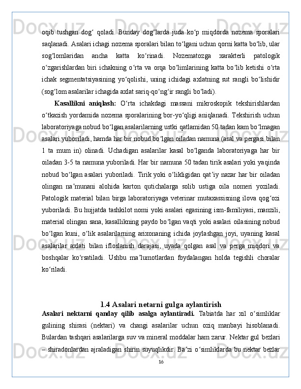oqib   tushgan   dog   qoladi.   Bunday   dog larda   juda   ko p   miqdorda   nozema   sporalariʻ ʻ ʻ
saqlanadi. Asalari ichagi nozema sporalari bilan to lgani uchun qorni katta bo lib, ular	
ʻ ʻ
sog lomlaridan   ancha   katta   ko rinadi.   Nozematozga   xarakterli   patologik	
ʻ ʻ
o zgarishlardan   biri   ichakning   o rta   va   orqa   bo limlarining   katta   bo lib   ketishi   o rta	
ʻ ʻ ʻ ʻ ʻ
ichak   segmentatsiyasining   yo qolishi,   uning   ichidagi   axlatning   sut   rangli   bo lishidir	
ʻ ʻ
(sog lom asalarilar ichagida axlat sariq-qo ng ir rangli bo ladi).	
ʻ ʻ ʻ ʻ
      Kasallikni   aniqlash:   O rta   ichakdagi   massani   mikroskopik   tekshirishlardan	
ʻ
o tkazish yordamida nozema sporalarining bor-yo qligi aniqlanadi. Tekshirish uchun	
ʻ ʻ
laboratoriyaga nobud bo lgan asalarilarning ustki qatlamidan 50 tadan kam bo lmagan	
ʻ ʻ
asalari yuboriladi, hamda har bir nobud bo lgan oiladan namuna (asal va pergasi bilan	
ʻ
1   ta   mum   in)   olinadi.   Uchadigan   asalarilar   kasal   bo lganda   laboratoriyaga   har   bir	
ʻ
oiladan 3-5 ta namuna yuboriladi. Har bir namuna 50 tadan tirik asalari yoki yaqinda
nobud bo lgan asalari  yuboriladi. Tirik yoki o likligidan qat iy nazar  har  bir  oiladan	
ʻ ʻ ʼ
olingan   na munani   alohida   karton   qutichalarga   solib   ustiga   oila   nomeri   yoziladi.
ʼ
Patologik  material   bilan   birga   laboratoriyaga   veterinar   mutaxassisning   ilova   qog ozi	
ʻ
yuboriladi. Bu hujjatda tashkilot nomi yoki asalari egasining ism-familiyasi, manzili,
material olingan sana, kasallikning paydo bo lgan vaqti yoki asalari oilasining nobud	
ʻ
bo lgan   kuni,   o lik   asalarilarning   arixonaning   ichida   joylashgan   joyi,   uyaning   kasal	
ʻ ʻ
asalarilar   axlati   bilan   ifloslanish   darajasi,   uyada   qolgan   asal   va   perga   miqdori   va
boshqalar   ko rsatiladi.   Ushbu   ma lumotlardan   foydalangan   holda   tegishli   choralar	
ʻ ʼ
ko riladi.	
ʻ
      
1.4 Asalari netarni gulga aylantirish
Asalari   nektarni   qanday   qilib   asalga   aylantiradi.   Tabiatda   har   xil   o simliklar	
ʻ
gulining   shirasi   (nektari)   va   changi   asalarilar   uchun   oziq   manbayi   hisoblanadi.
Bulardan tashqari asalarilarga suv va mineral moddalar ham zarur.   Nektar gul bezlari
– shiradonlardan  ajraladigan  shirin  suyuqlikdir. Ba zi   o simliklarda  bu nektar   bezlar	
ʼ ʻ
16 