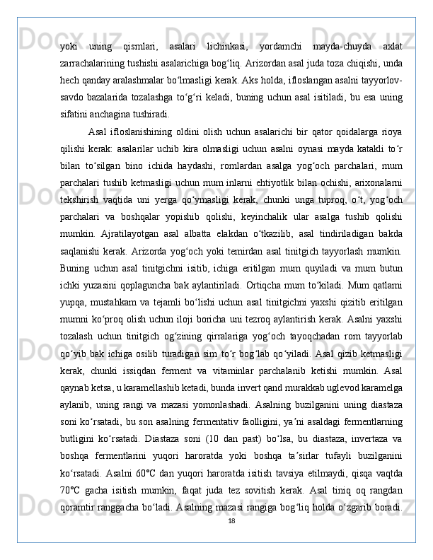 yoki   uning   qismlari,   asalari   lichinkasi,   yordamchi   mayda-chuyda   axlat
zarrachalarining tushishi asalarichiga bog liq. Arizordan asal juda toza chiqishi, undaʻ
hech qanday aralashmalar bo lmasligi kerak. Aks holda, ifloslangan asalni tayyorlov-	
ʻ
savdo   bazalarida   tozalashga   to g ri   keladi,   buning   uchun   asal   isitiladi,   bu   esa   uning	
ʻ ʻ
sifatini anchagina tushiradi.
              Asal   ifloslanishining   oldini   olish   uchun   asalarichi   bir   qator   qoidalarga   rioya
qilishi   kerak:   asalarilar   uchib   kira   olmasligi   uchun   asalni   oynasi   mayda   katakli   to r	
ʻ
bilan   to silgan   bino   ichida   haydashi,   romlardan   asalga   yog och   parchalari,   mum	
ʻ ʻ
parchalari  tushib ketmasligi  uchun mum  inlarni ehtiyotlik bilan ochishi, arixonalarni
tekshirish   vaqtida   uni   yerga   qo ymasligi   kerak,   chunki   unga   tuproq,   o t,   yog och	
ʻ ʻ ʻ
parchalari   va   boshqalar   yopishib   qolishi,   keyinchalik   ular   asalga   tushib   qolishi
mumkin.   Ajratilayotgan   asal   albatta   elakdan   o tkazilib,   asal   tindiriladigan   bakda	
ʻ
saqlanishi   kerak.   Arizorda   yog och   yoki   temirdan   asal   tinitgich   tayyorlash   mumkin.	
ʻ
Buning   uchun   asal   tinitgichni   isitib,   ichiga   eritilgan   mum   quyiladi   va   mum   butun
ichki   yuzasini   qoplaguncha   bak   aylantiriladi.   Ortiqcha   mum   to kiladi.   Mum   qatlami	
ʻ
yupqa,   mustahkam   va   tejamli   bo lishi   uchun   asal   tinitgichni   yaxshi   qizitib   eritilgan	
ʻ
mumni  ko proq  olish  uchun iloji  boricha  uni  tezroq aylantirish  kerak. Asalni   yaxshi	
ʻ
tozalash   uchun   tinitgich   og zining   qirralariga   yog och   tayoqchadan   rom   tayyorlab	
ʻ ʻ
qo yib   bak   ichiga   osilib   turadigan   sim   to r   bog lab   qo yiladi.   Asal   qizib   ketmasligi	
ʻ ʻ ʻ ʻ
kerak,   chunki   issiqdan   ferment   va   vitaminlar   parchalanib   ketishi   mumkin.   Asal
qaynab ketsa, u karamellashib ketadi, bunda invert qand murakkab uglevod karamelga
aylanib,   uning   rangi   va   mazasi   yomonlashadi.   Asalning   buzilganini   uning   diastaza
soni  ko rsatadi,  bu son  asalning fermentativ  faolligini, ya ni  asaldagi  fermentlarning	
ʻ ʼ
butligini   ko rsatadi.   Diastaza   soni   (10   dan   past)   bo lsa,   bu   diastaza,   invertaza   va	
ʻ ʻ
boshqa   fermentlarini   yuqori   haroratda   yoki   boshqa   ta sirlar   tufayli   buzilganini	
ʼ
ko rsatadi.   Asalni   60˚C   dan   yuqori   haroratda   isitish   tavsiya   etilmaydi,   qisqa   vaqtda	
ʻ
70˚C   gacha   isitish   mumkin,   faqat   juda   tez   sovitish   kerak.   Asal   tiniq   oq   rangdan
qoramtir   ranggacha   bo ladi.   Asalning   mazasi   rangiga   bog liq   holda   o zgarib   boradi.	
ʻ ʻ ʻ
18 
