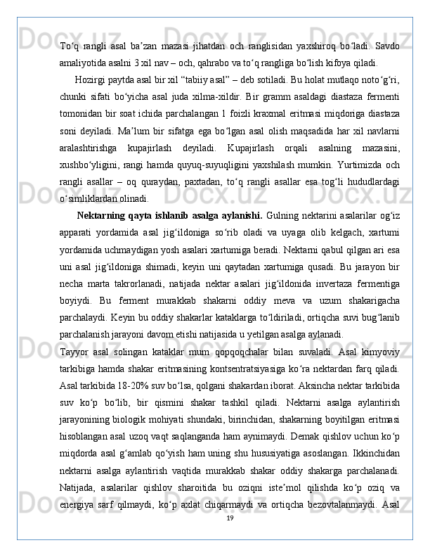 To q   rangli   asal   ba zan   mazasi   jihatdan   och   ranglisidan   yaxshiroq   bo ladi.   Savdoʻ ʼ ʻ
amaliyotida asalni 3 xil nav – och, qahrabo va to q rangliga bo lish kifoya qiladi.	
ʻ ʻ
      Hozirgi paytda asal bir xil “tabiiy asal” – deb sotiladi. Bu holat mutlaqo noto g ri,	
ʻ ʻ
chunki   sifati   bo yicha   asal   juda   xilma-xildir.   Bir   gramm   asaldagi   diastaza   fermenti	
ʻ
tomonidan bir soat  ichida parchalangan 1 foizli kraxmal eritmasi  miqdoriga diastaza
soni   deyiladi.   Ma lum   bir   sifatga   ega   bo lgan   asal   olish   maqsadida   har   xil   navlarni
ʼ ʻ
aralashtirishga   kupajirlash   deyiladi.   Kupajirlash   orqali   asalning   mazasini,
xushbo yligini,   rangi   hamda   quyuq-suyuqligini   yaxshilash   mumkin.   Yurtimizda   och	
ʻ
rangli   asallar   –   oq   quraydan,   paxtadan,   to q   rangli   asallar   esa   tog li   hududlardagi	
ʻ ʻ
o simliklardan olinadi.	
ʻ
         Nektarning qayta ishlanib asalga  aylanishi.   Gulning nektarini  asalarilar   og iz	
ʻ
apparati   yordamida   asal   jig ildoniga   so rib   oladi   va   uyaga   olib   kelgach,   xartumi	
ʻ ʻ
yordamida uchmaydigan yosh asalari xartumiga beradi. Nektarni qabul qilgan ari esa
uni   asal   jig ildoniga   shimadi,   keyin   uni   qaytadan   xartumiga   qusadi.   Bu   jarayon   bir	
ʻ
necha   marta   takrorlanadi,   natijada   nektar   asalari   jig ildonida   invertaza   fermentiga	
ʻ
boyiydi.   Bu   ferment   murakkab   shakarni   oddiy   meva   va   uzum   shakarigacha
parchalaydi. Keyin bu oddiy shakarlar kataklarga to ldiriladi, ortiqcha suvi bug lanib	
ʻ ʻ
parchalanish jarayoni davom etishi natijasida u yetilgan asalga aylanadi.
Tayyor   asal   solingan   kataklar   mum   qopqoqchalar   bilan   suvaladi.   Asal   kimyoviy
tarkibiga   hamda   shakar   eritmasining   kontsentratsiyasiga   ko ra   nektardan   farq   qiladi.	
ʻ
Asal tarkibida 18-20% suv bo lsa, qolgani shakardan iborat. Aksincha nektar tarkibida	
ʻ
suv   ko p   bo lib,   bir   qismini   shakar   tashkil   qiladi.   Nektarni   asalga   aylantirish	
ʻ ʻ
jarayonining biologik mohiyati shundaki, birinchidan, shakarning boyitilgan eritmasi
hisoblangan asal  uzoq vaqt saqlanganda ham aynimaydi. Demak qishlov uchun ko p	
ʻ
miqdorda asal  g amlab qo yish ham uning shu hususiyatiga asoslangan.  Ikkinchidan	
ʻ ʻ
nektarni   asalga   aylantirish   vaqtida   murakkab   shakar   oddiy   shakarga   parchalanadi.
Natijada,   asalarilar   qishlov   sharoitida   bu   oziqni   iste mol   qilishda   ko p   oziq   va	
ʼ ʻ
energiya   sarf   qilmaydi,   ko p   axlat   chiqarmaydi   va   ortiqcha   bezovtalanmaydi.   Asal	
ʻ
19 