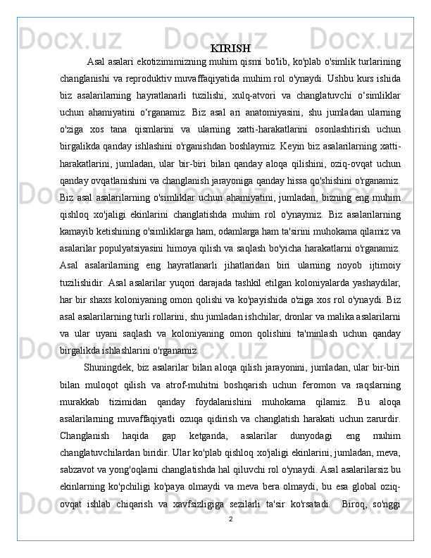 KIRISH
                 Asal asalari ekotizimimizning muhim qismi bo'lib, ko'plab o'simlik turlarining
changlanishi  va reproduktiv muvaffaqiyatida muhim rol o'ynaydi. Ushbu kurs ishida
biz   asalarilarning   hayratlanarli   tuzilishi,   xulq-atvori   va   changlatuvchi   o‘simliklar
uchun   ahamiyatini   o‘rganamiz.   Biz   asal   ari   anatomiyasini,   shu   jumladan   ularning
o'ziga   xos   tana   qismlarini   va   ularning   xatti-harakatlarini   osonlashtirish   uchun
birgalikda qanday ishlashini  o'rganishdan boshlaymiz. Keyin biz asalarilarning xatti-
harakatlarini,   jumladan,   ular   bir-biri   bilan   qanday   aloqa   qilishini,   oziq-ovqat   uchun
qanday ovqatlanishini va changlanish jarayoniga qanday hissa qo'shishini o'rganamiz.
Biz   asal   asalarilarning   o'simliklar   uchun   ahamiyatini,   jumladan,   bizning   eng   muhim
qishloq   xo'jaligi   ekinlarini   changlatishda   muhim   rol   o'ynaymiz.   Biz   asalarilarning
kamayib ketishining o'simliklarga ham, odamlarga ham ta'sirini muhokama qilamiz va
asalarilar populyatsiyasini himoya qilish va saqlash bo'yicha harakatlarni o'rganamiz.
Asal   asalarilarning   eng   hayratlanarli   jihatlaridan   biri   ularning   noyob   ijtimoiy
tuzilishidir. Asal  asalarilar  yuqori  darajada tashkil  etilgan koloniyalarda yashaydilar,
har bir shaxs koloniyaning omon qolishi va ko'payishida o'ziga xos rol o'ynaydi. Biz
asal asalarilarning turli rollarini, shu jumladan ishchilar, dronlar va malika asalarilarni
va   ular   uyani   saqlash   va   koloniyaning   omon   qolishini   ta'minlash   uchun   qanday
birgalikda ishlashlarini o'rganamiz.
             Shuningdek, biz asalarilar  bilan aloqa qilish jarayonini, jumladan, ular  bir-biri
bilan   muloqot   qilish   va   atrof-muhitni   boshqarish   uchun   feromon   va   raqslarning
murakkab   tizimidan   qanday   foydalanishini   muhokama   qilamiz.   Bu   aloqa
asalarilarning   muvaffaqiyatli   ozuqa   qidirish   va   changlatish   harakati   uchun   zarurdir.
Changlanish   haqida   gap   ketganda,   asalarilar   dunyodagi   eng   muhim
changlatuvchilardan biridir. Ular ko'plab qishloq xo'jaligi ekinlarini, jumladan, meva,
sabzavot va yong'oqlarni changlatishda hal qiluvchi rol o'ynaydi. Asal asalarilarsiz bu
ekinlarning   ko'pchiligi   ko'paya   olmaydi   va   meva   bera   olmaydi,   bu   esa   global   oziq-
ovqat   ishlab   chiqarish   va   xavfsizligiga   sezilarli   ta'sir   ko'rsatadi.     Biroq,   so'nggi
2 