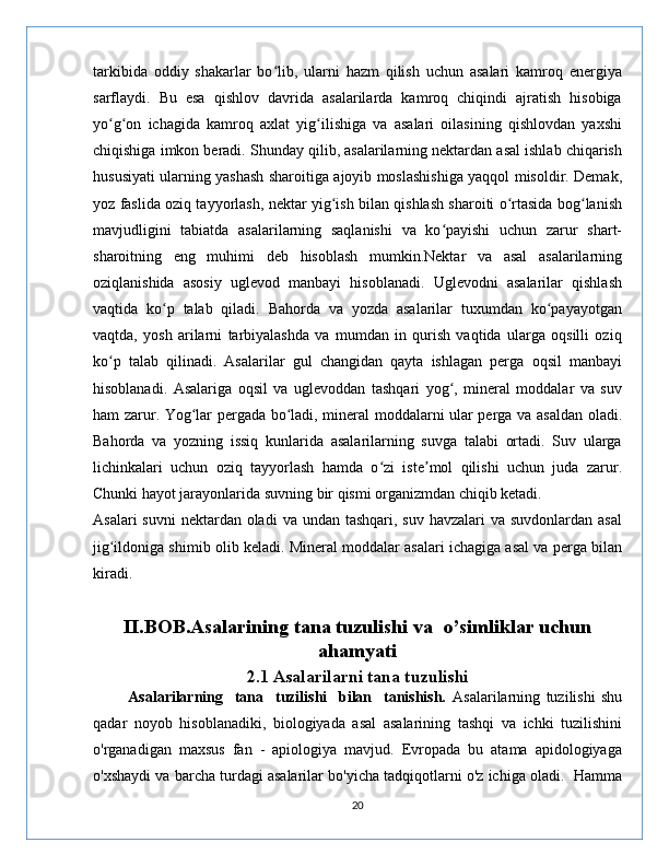 tarkibida   oddiy   shakarlar   bo lib,   ularni   hazm   qilish   uchun   asalari   kamroq   energiyaʻ
sarflaydi.   Bu   esa   qishlov   davrida   asalarilarda   kamroq   chiqindi   ajratish   hisobiga
yo g on   ichagida   kamroq   axlat   yig ilishiga   va   asalari   oilasining   qishlovdan   yaxshi	
ʻ ʻ ʻ
chiqishiga imkon beradi. Shunday qilib, asalarilarning nektardan asal ishlab chiqarish
hususiyati ularning yashash sharoitiga ajoyib moslashishiga yaqqol misoldir. Demak,
yoz faslida oziq tayyorlash, nektar yig ish bilan qishlash sharoiti o rtasida bog lanish	
ʻ ʻ ʻ
mavjudligini   tabiatda   asalarilarning   saqlanishi   va   ko payishi   uchun   zarur   shart-	
ʻ
sharoitning   eng   muhimi   deb   hisoblash   mumkin.Nektar   va   asal   asalarilarning
oziqlanishida   asosiy   uglevod   manbayi   hisoblanadi.   Uglevodni   asalarilar   qishlash
vaqtida   ko p   talab   qiladi.   Bahorda   va   yozda   asalarilar   tuxumdan   ko payayotgan	
ʻ ʻ
vaqtda,   yosh   arilarni   tarbiyalashda   va   mumdan   in   qurish   vaqtida   ularga   oqsilli   oziq
ko p   talab   qilinadi.   Asalarilar   gul   changidan   qayta   ishlagan   perga   oqsil   manbayi	
ʻ
hisoblanadi.   Asalariga   oqsil   va   uglevoddan   tashqari   yog ,   mineral   moddalar   va   suv	
ʻ
ham zarur. Yog lar pergada bo ladi, mineral moddalarni ular perga va asaldan oladi.	
ʻ ʻ
Bahorda   va   yozning   issiq   kunlarida   asalarilarning   suvga   talabi   ortadi.   Suv   ularga
lichinkalari   uchun   oziq   tayyorlash   hamda   o zi   iste mol   qilishi   uchun   juda   zarur.	
ʻ ʼ
Chunki hayot jarayonlarida suvning bir qismi organizmdan chiqib ketadi.
Asalari  suvni  nektardan  oladi  va undan tashqari, suv  havzalari  va suvdonlardan asal
jig ildoniga shimib olib keladi. Mineral moddalar asalari ichagiga asal va perga bilan	
ʻ
kiradi.
     
II.BOB.Asalarining tana tuzulishi va  o’simliklar uchun
ahamyati
2.1 Asalarilarni tana tuzulishi
            Asalarilarning     tana     tuzilishi     bilan     tanishish.   Asalarilarning   tuzilishi   shu
qadar   noyob   hisoblanadiki,   biologiyada   asal   asalarining   tashqi   va   ichki   tuzilishini
o'rganadigan   maxsus   fan   -   apiologiya   mavjud.   Evropada   bu   atama   apidologiyaga
o'xshaydi va barcha turdagi asalarilar bo'yicha tadqiqotlarni o'z ichiga oladi.  Hamma
20 