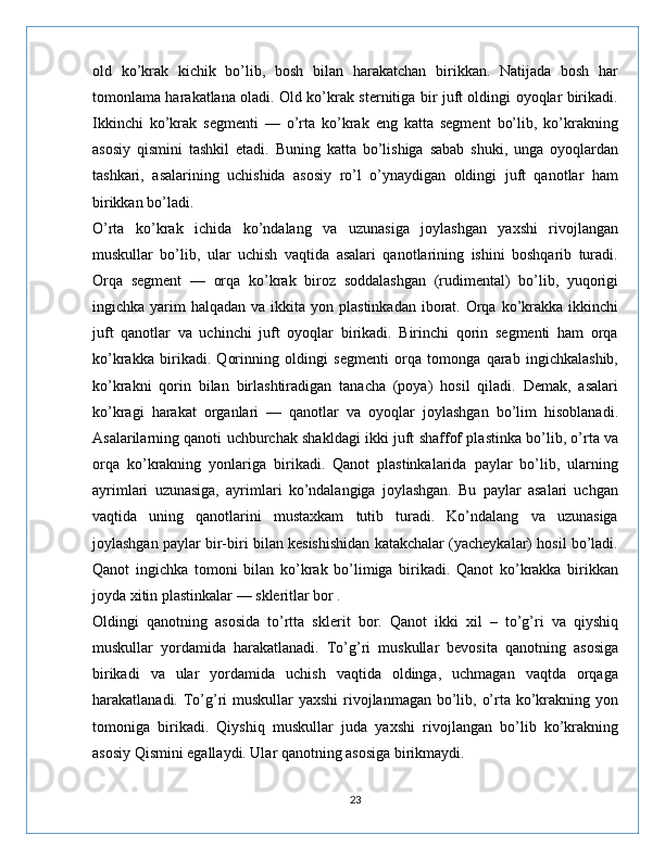old   ko’krak   kichik   bo’lib,   bosh   bilan   harakatchan   birikkan.   Natijada   bosh   har
tomonlama harakatlana oladi. Old ko’krak sternitiga bir juft oldingi oyoqlar birikadi.
Ikkinchi   ko’krak   segmenti   —   o’rta   ko’krak   eng   katta   segment   bo’lib,   ko’krakning
asosiy   qismini   tashkil   etadi.   Buning   katta   bo’lishiga   sabab   shuki,   unga   oyoqlardan
tashkari,   asalarining   uchishida   asosiy   ro’l   o’ynaydigan   oldingi   juft   qanotlar   ham
birikkan bo’ladi.
O’rta   ko’krak   ichida   ko’ndalang   va   uzunasiga   joylashgan   yaxshi   rivojlangan
muskullar   bo’lib,   ular   uchish   vaqtida   asalari   qanotlarining   ishini   boshqarib   turadi.
Orqa   segment   —   orqa   ko’krak   biroz   soddalashgan   (rudimental)   bo’lib,   yuqorigi
ingichka yarim   halqadan va  ikkita  yon plastinkadan  iborat. Orqa  ko’krakka  ikkinchi
juft   qanotlar   va   uchinchi   juft   oyoqlar   birikadi.   Birinchi   qorin   segmenti   ham   orqa
ko’krakka   birikadi.   Qorinning   oldingi   segmenti   orqa   tomonga   qarab   ingichkalashib,
ko’krakni   qorin   bilan   birlashtiradigan   tanacha   (poya)   hosil   qiladi.   Demak,   asalari
ko’kragi   harakat   organlari   —   qanotlar   va   oyoqlar   joylashgan   bo’lim   hisoblanadi.
Asalarilarning qanoti uchburchak shakldagi ikki juft shaffof plastinka bo’lib, o’rta va
orqa   ko’krakning   yonlariga   birikadi.   Qanot   plastinkalarida   paylar   bo’lib,   ularning
ayrimlari   uzunasiga,   ayrimlari   ko’ndalangiga   joylashgan.   Bu   paylar   asalari   uchgan
vaqtida   uning   qanotlarini   mustaxkam   tutib   turadi.   Ko’ndalang   va   uzunasiga
joylashgan paylar bir-biri bilan kesishishidan katakchalar (yacheykalar) hosil bo’ladi.
Qanot   ingichka   tomoni   bilan   ko’krak   bo’limiga   birikadi.   Qanot   ko’krakka   birikkan
joyda xitin plastinkalar — skleritlar bor .
Oldingi   qanotning   asosida   to’rtta   sklerit   bor.   Qanot   ikki   xil   –   to’g’ri   va   qiyshiq
muskullar   yordamida   harakatlanadi.   To’g’ri   muskullar   bevosita   qanotning   asosiga
birikadi   va   ular   yordamida   uchish   vaqtida   oldinga,   uchmagan   vaqtda   orqaga
harakatlanadi. To’g’ri muskullar  yaxshi  rivojlanmagan bo’lib, o’rta ko’krakning yon
tomoniga   birikadi.   Qiyshiq   muskullar   juda   yaxshi   rivojlangan   bo’lib   ko’krakning
asosiy Qismini egallaydi. Ular qanotning asosiga birikmaydi. 
23 