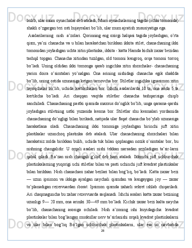 bulib, ular mum oynachalar deb ataladi, Mum oynachalarning tagida (ichki tomonida)
shakli o’zgargan teri osti hujayralari bo’lib, ular mum ajratish xususiyatiga ega.
  Asalarilarning   nish   a’zolari. Qorinning eng oxirgi  halqasi  tagida  joylashgan;  o’rta
qism, ya’ni chanacha va u bilan harakatchan birikkan ikkita stilet, chanachaning ikki
tomonidan joylashgan uchta xitin plastinka, ikkita - katta Hamda kichik zaxar bezidan
tashqil  topgan.  Chanacha  xitindan  tuzilgan,  old  tomoni  kengroq,  orqa   tomoni  torroq
bo’ladi.   Uning   oldidan   ikki   tomonga   qarab   ingichka   xitin   shoxchalar-   chanachaning
yarim   doira   o’simtalari   yo’nalgan.   Ona   arining   nishidagi   chanacha   egik   shaklda
bo’lib, uning ostida uzunasiga ketgan tarnovcha bor. Stiletlar ingichka ignasimon xitin
tayoqchalar   bo’lib,  uchida   kertikchalari  bor.  Ishchi   asalarilarda  10  ta,  ona  arida  5  ta
kertikcha   bo’ladi.   Ari   chaqqan   vaqtda   stiletlar   chanacha   tashqarisiga   chiqib
sanchiladi. Chanachaning pastki qismida maxsus do’nglik bo’lib, unga qarama-qarshi
joylashgan   stiletning   ustki   yuzasida   kesma   bor.   Stiletlar   shu   kesmalari   yordamida
chanachaning do’ngligi bilan birikadi, natijada ular faqat chanacha bo’ylab uzunasiga
harakatlana   oladi.   Chanachaning   ikki   tomoniga   joylashgan   birinchi   juft   xitin
plastikalar   uzunchoq   plastinka   deb   ataladi.   Ular   chanachaning   shoxchalari   bilan
harakatsiz xolda birikkan bulib, uchida tuk bilan qoplangan nozik o’simtalar bor, bu
nishning   changalidir.   U   orqali   asalari   nishi   tekkan   narsadan   seziladigan   ta’sir-larni
qabul   qiladi.   Ba’zan   nish   changali   g’ilof   deb   ham   ataladi.   Ikkinchi   juft   uchburchak
plastinkalarning yuqorigi uchi stiletlar bilan va pasti uchinchi juft kvadrat plastinkalar
bilan birikkan. Nish chanachasi  zahar bezlari bilan bog’liq, bo’ladi. Katta zaxar bezi
—   uzun   ipsimon   va   ikkiga   ajralgan   naychali   qismdan   va   kengaygan   joy   —   zaxar
to’planadigan   rezervuardan   iborat.   Ipsimon   qismda   zaharli   sekret   ishlab   chiqariladi.
Ari chaqmaguncha bu zahar rezervuarda saqlanadi. Ishchi asalari katta zaxar bezining
uzunligi 9— 20 mm, ona ariniki 30—49 mm bo’ladi. Kichik zaxar bezi kalta naycha
bo’lib,   chanachaning   asosiga   ochiladi.   Nish   a’zoning   ishi   kuyidagicha:   kvadrat
plastinkalar bilan bog’langan muskullar nerv ta’sirlanishi orqali kvadrat plastinkalarni
va   ular   bilan   bog’liq   Bo’lgan   uchburchak   plastinkalarni,   ular   esa   uz   navbatida
28 