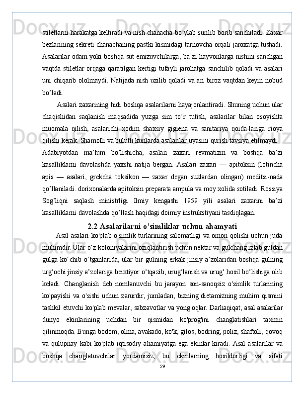 stiletlarni harakatga keltiradi va nish chanacha bo’ylab surilib borib sanchiladi. Zaxar
bezlarining sekreti chanachaning pastki kismidagi tarnovcha orqali jaroxatga tushadi.
Asalarilar odam yoki boshqa sut emizuvchilarga, ba’zi hayvonlarga nishini sanchgan
vaqtda   stiletlar   orqaga  qaratilgan   kertigi   tufayli   jarohatga   sanchilib   qoladi   va  asalari
uni chiqarib ololmaydi. Natijada nish uzilib qoladi va ari biroz vaqtdan keyin nobud
bo’ladi. 
          Asalari zaxarining hidi boshqa asalarilarni hayajonlantiradi. Shuning uchun ular
chaqishidan   saqlanish   maqsadida   yuzga   sim   to’r   tutish,   asalarilar   bilan   osoyishta
muomala   qilish,   asalarichi   xodim   shaxsiy   gigiena   va   sanitariya   qoida-lariga   rioya
qilishi kerak. Shamolli va bulutli kunlarda asalarilar uyasini qurish tavsiya etilmaydi.
Adabiyotdan   ma’lum   bo’lishicha,   asalari   zaxari   revmatizm   va   boshqa   ba’zi
kasalliklarni   davolashda   yaxshi   natija   bergan.   Asalari   zaxari   —   apitoksin   (lotincha
apis   —   asalari,   grekcha   toksikon   —   zaxar   degan   suzlardan   olingan)   meditsi-nada
qo’llaniladi. dorixonalarda apitoksin preparata ampula va moy xolida sotiladi. Rossiya
Sog’liqni   saqlash   ministrligi   Ilmiy   kengashi   1959   yili   asalari   zaxarini   ba’zi
kasalliklarni davolashda qo’llash haqidagi doimiy instrukstiyani tasdiqlagan.
2.2 Asalarilarni o’simliklar uchun ahamyati
           Asal asalari ko'plab o'simlik turlarining salomatligi va omon qolishi uchun juda
muhimdir. Ular o‘z koloniyalarini oziqlantirish uchun nektar va gulchang izlab guldan
gulga   ko‘chib   o‘tganlarida,   ular   bir   gulning   erkak   jinsiy   a’zolaridan   boshqa   gulning
urg‘ochi jinsiy a’zolariga beixtiyor o‘tqazib, urug‘lanish va urug‘ hosil bo‘lishiga olib
keladi.   Changlanish   deb   nomlanuvchi   bu   jarayon   son-sanoqsiz   o'simlik   turlarining
ko'payishi  va  o'sishi  uchun  zarurdir, jumladan,  bizning  dietamizning  muhim  qismini
tashkil etuvchi ko'plab mevalar, sabzavotlar va yong'oqlar. Darhaqiqat, asal asalarilar
dunyo   ekinlarining   uchdan   bir   qismidan   ko'prog'ini   changlatishlari   taxmin
qilinmoqda. Bunga bodom, olma, avakado, ko'k, gilos, bodring, poliz, shaftoli, qovoq
va   qulupnay   kabi   ko'plab   iqtisodiy   ahamiyatga   ega   ekinlar   kiradi.   Asal   asalarilar   va
boshqa   changlatuvchilar   yordamisiz,   bu   ekinlarning   hosildorligi   va   sifati
29 