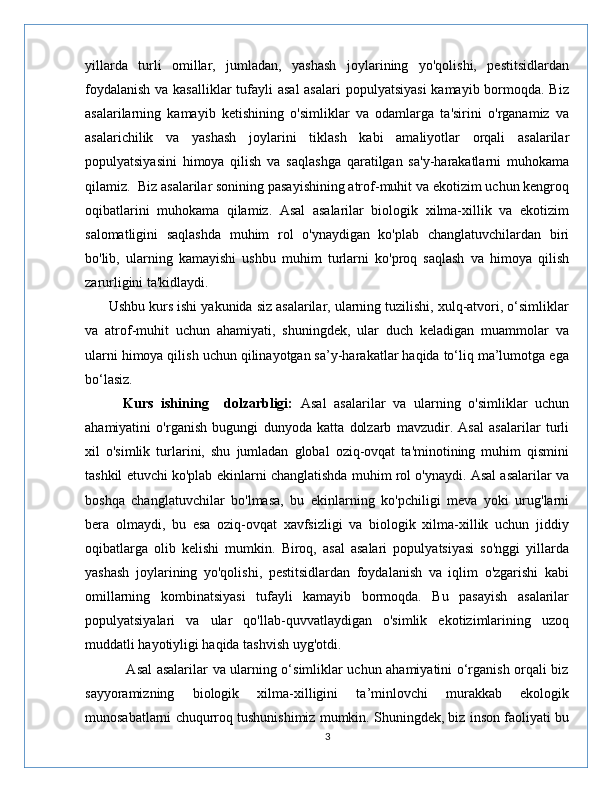 yillarda   turli   omillar,   jumladan,   yashash   joylarining   yo'qolishi,   pestitsidlardan
foydalanish  va kasalliklar  tufayli  asal  asalari  populyatsiyasi  kamayib bormoqda. Biz
asalarilarning   kamayib   ketishining   o'simliklar   va   odamlarga   ta'sirini   o'rganamiz   va
asalarichilik   va   yashash   joylarini   tiklash   kabi   amaliyotlar   orqali   asalarilar
populyatsiyasini   himoya   qilish   va   saqlashga   qaratilgan   sa'y-harakatlarni   muhokama
qilamiz.  Biz asalarilar sonining pasayishining atrof-muhit va ekotizim uchun kengroq
oqibatlarini   muhokama   qilamiz.   Asal   asalarilar   biologik   xilma-xillik   va   ekotizim
salomatligini   saqlashda   muhim   rol   o'ynaydigan   ko'plab   changlatuvchilardan   biri
bo'lib,   ularning   kamayishi   ushbu   muhim   turlarni   ko'proq   saqlash   va   himoya   qilish
zarurligini ta'kidlaydi.
      Ushbu kurs ishi yakunida siz asalarilar, ularning tuzilishi, xulq-atvori, o‘simliklar
va   atrof-muhit   uchun   ahamiyati,   shuningdek,   ular   duch   keladigan   muammolar   va
ularni himoya qilish uchun qilinayotgan sa’y-harakatlar haqida to‘liq ma’lumotga ega
bo‘lasiz.
          Kurs   ishining     dolzarbligi:   Asal   asalarilar   va   ularning   o'simliklar   uchun
ahamiyatini   o'rganish   bugungi   dunyoda   katta   dolzarb   mavzudir.   Asal   asalarilar   turli
xil   o'simlik   turlarini,   shu   jumladan   global   oziq-ovqat   ta'minotining   muhim   qismini
tashkil etuvchi ko'plab ekinlarni changlatishda muhim rol o'ynaydi. Asal asalarilar va
boshqa   changlatuvchilar   bo'lmasa,   bu   ekinlarning   ko'pchiligi   meva   yoki   urug'larni
bera   olmaydi,   bu   esa   oziq-ovqat   xavfsizligi   va   biologik   xilma-xillik   uchun   jiddiy
oqibatlarga   olib   kelishi   mumkin.   Biroq,   asal   asalari   populyatsiyasi   so'nggi   yillarda
yashash   joylarining   yo'qolishi,   pestitsidlardan   foydalanish   va   iqlim   o'zgarishi   kabi
omillarning   kombinatsiyasi   tufayli   kamayib   bormoqda.   Bu   pasayish   asalarilar
populyatsiyalari   va   ular   qo'llab-quvvatlaydigan   o'simlik   ekotizimlarining   uzoq
muddatli hayotiyligi haqida tashvish uyg'otdi.
                 Asal asalarilar va ularning o‘simliklar uchun ahamiyatini o‘rganish orqali biz
sayyoramizning   biologik   xilma-xilligini   ta’minlovchi   murakkab   ekologik
munosabatlarni chuqurroq tushunishimiz mumkin. Shuningdek, biz inson faoliyati bu
3 