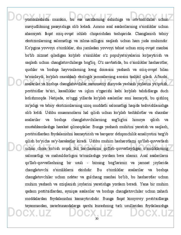 yomonlashishi   mumkin,   bu   esa   narxlarning   oshishiga   va   iste'molchilar   uchun
mavjudlikning   pasayishiga   olib   keladi.   Ammo   asal   asalarilarning   o'simliklar   uchun
ahamiyati   faqat   oziq-ovqat   ishlab   chiqarishdan   tashqarida.   Changlanish   tabiiy
ekotizimlarning   salomatligi   va   xilma-xilligini   saqlash   uchun   ham   juda   muhimdir.
Ko'pgina yovvoyi o'simliklar, shu jumladan yovvoyi tabiat uchun oziq-ovqat manbai
bo'lib   xizmat   qiladigan   ko'plab   o'simliklar   o'z   populyatsiyalarini   ko'paytirish   va
saqlash   uchun   changlatuvchilarga   bog'liq.   O'z   navbatida,   bu   o'simliklar   hasharotlar,
qushlar   va   boshqa   hayvonlarning   keng   doirasini   yashash   va   oziq-ovqat   bilan
ta'minlaydi,  ko'plab   murakkab   ekologik  jamoalarning  asosini   tashkil   qiladi.  Afsuski,
asalarilar va boshqa changlatuvchilar zamonaviy dunyoda yashash joylarini yo'qotish,
pestitsidlar   ta'siri,   kasalliklar   va   iqlim   o'zgarishi   kabi   ko'plab   tahdidlarga   duch
kelishmoqda.   Natijada,   so'nggi   yillarda   ko'plab   asalarilar   soni   kamaydi,   bu   qishloq
xo'jaligi va tabiiy ekotizimlarning uzoq muddatli salomatligi haqida tashvishlanishga
olib   keldi.   Ushbu   muammolarni   hal   qilish   uchun   ko'plab   tashkilotlar   va   shaxslar
asalarilar   va   boshqa   changlatuvchilarning   sog'lig'ini   himoya   qilish   va
mustahkamlashga   harakat   qilmoqdalar.   Bunga   yashash   muhitini   yaratish   va   saqlash,
pestitsidlardan foydalanishni kamaytirish va barqaror dehqonchilik amaliyotini targ'ib
qilish   bo'yicha   sa'y-harakatlar   kiradi.   Ushbu   muhim   hasharotlarni   qo'llab-quvvatlash
uchun   chora   ko'rish   orqali   biz   barchamizni   qo'llab-quvvatlaydigan   o'simliklarning
salomatligi   va   mahsuldorligini   ta'minlashga   yordam   bera   olamiz.   Asal   asalarilarni
qo'llab-quvvatlashning   bir   usuli   -   bizning   bog'larimiz   va   jamoat   joylarida
changlatuvchi   o'simliklarni   ekishdir.   Bu   o'simliklar   asalarilar   va   boshqa
changlatuvchilar   uchun   nektar   va   gulchang   manbai   bo'lib,   bu   hasharotlar   uchun
muhim   yashash   va   oziqlanish   joylarini   yaratishga   yordam   beradi.   Yana   bir   muhim
qadam   pestitsidlardan,   ayniqsa   asalarilar   va   boshqa   changlatuvchilar   uchun   zaharli
moddalardan   foydalanishni   kamaytirishdir.   Bunga   faqat   kimyoviy   pestitsidlarga
tayanmasdan,   zararkunandalarga   qarshi   kurashning   turli   usullaridan   foydalanishga
30 
