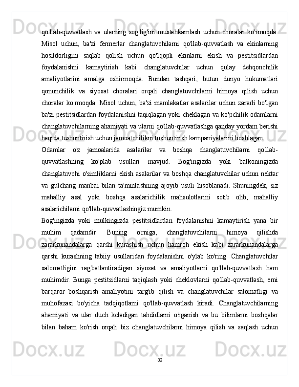 qo'llab-quvvatlash   va   ularning   sog'lig'ini   mustahkamlash   uchun   choralar   ko'rmoqda.
Misol   uchun,   ba'zi   fermerlar   changlatuvchilarni   qo'llab-quvvatlash   va   ekinlarning
hosildorligini   saqlab   qolish   uchun   qo'lqopli   ekinlarni   ekish   va   pestitsidlardan
foydalanishni   kamaytirish   kabi   changlatuvchilar   uchun   qulay   dehqonchilik
amaliyotlarini   amalga   oshirmoqda.   Bundan   tashqari,   butun   dunyo   hukumatlari
qonunchilik   va   siyosat   choralari   orqali   changlatuvchilarni   himoya   qilish   uchun
choralar   ko'rmoqda.   Misol   uchun,   ba'zi   mamlakatlar   asalarilar   uchun   zararli   bo'lgan
ba'zi pestitsidlardan foydalanishni taqiqlagan yoki cheklagan va ko'pchilik odamlarni
changlatuvchilarning ahamiyati va ularni qo'llab-quvvatlashga qanday yordam berishi
haqida tushuntirish uchun jamoatchilikni tushuntirish kampaniyalarini boshlagan.
Odamlar   o'z   jamoalarida   asalarilar   va   boshqa   changlatuvchilarni   qo'llab-
quvvatlashning   ko'plab   usullari   mavjud.   Bog'ingizda   yoki   balkoningizda
changlatuvchi   o'simliklarni  ekish  asalarilar   va  boshqa  changlatuvchilar  uchun  nektar
va   gulchang   manbai   bilan   ta'minlashning   ajoyib   usuli   hisoblanadi.   Shuningdek,   siz
mahalliy   asal   yoki   boshqa   asalarichilik   mahsulotlarini   sotib   olib,   mahalliy
asalarichilarni qo'llab-quvvatlashingiz mumkin.
Bog'ingizda   yoki   mulkingizda   pestitsidlardan   foydalanishni   kamaytirish   yana   bir
muhim   qadamdir.   Buning   o'rniga,   changlatuvchilarni   himoya   qilishda
zararkunandalarga   qarshi   kurashish   uchun   hamroh   ekish   kabi   zararkunandalarga
qarshi   kurashning   tabiiy   usullaridan   foydalanishni   o'ylab   ko'ring.   Changlatuvchilar
salomatligini   rag'batlantiradigan   siyosat   va   amaliyotlarni   qo'llab-quvvatlash   ham
muhimdir.   Bunga   pestitsidlarni   taqiqlash   yoki   cheklovlarni   qo'llab-quvvatlash,   erni
barqaror   boshqarish   amaliyotini   targ'ib   qilish   va   changlatuvchilar   salomatligi   va
muhofazasi   bo'yicha   tadqiqotlarni   qo'llab-quvvatlash   kiradi.   Changlatuvchilarning
ahamiyati   va   ular   duch   keladigan   tahdidlarni   o'rganish   va   bu   bilimlarni   boshqalar
bilan   baham   ko'rish   orqali   biz   changlatuvchilarni   himoya   qilish   va   saqlash   uchun
32 