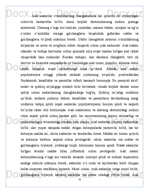               Asal   asalarilar   o'simliklarning   changlanishida   hal   qiluvchi   rol   o'ynaydigan
uchuvchi   hasharotlar   bo'lib,   ularni   ko'plab   ekotizimlarning   muhim   qismiga
aylantiradi. Ularning o‘ziga xos tuzilishi, jumladan, maxsus tuklari, oyoqlari va og‘iz
a’zolari   o‘simliklar   orasiga   gulchanglarni   tarqatishda   gullardan   nektar   va
gulchanglarni   to‘plash   imkonini   beradi.   Ushbu   changlatish   jarayoni   o'simliklarning
ko'payishi  va meva va urug'larni ishlab chiqarish uchun juda muhimdir. Asal  asalari
odamlar va boshqa hayvonlar  uchun qimmatli  oziq-ovqat manbai bo'lgan asal  ishlab
chiqarishda   ham   muhimdir.   Bundan   tashqari,   ular   ekinlarni   changlatib,   turli   xil
dorivor va kosmetik maqsadlarda qo‘llaniladigan asal mumi, propolis, shohona sutini
ishlab   chiqarish   orqali   iqtisodiyotga   hissa   qo‘shadi.   Afsuski,   asal   asalari
populyatsiyasi   so'nggi   yillarda   yashash   joylarining   yo'qolishi,   pestitsidlardan
foydalanish,   kasalliklar   va   parazitlar   tufayli   kamayib   bormoqda.   Bu   pasayish   atrof-
muhit   va   qishloq   xo'jaligiga   sezilarli   ta'sir   ko'rsatadi,   chunki   ko'plab   ekinlar   omon
qolish   uchun   asalarilarning   changlanishiga   bog'liq.   Qishloq   xo‘jaligi   usullarini
qo‘llash,   yashash   joylarini   tiklash,   kasalliklar   va   parazitlarni   davolashning   yangi
usullarini   tadqiq   qilish   orqali   asalarilar   populyatsiyasini   himoya   qilish   va   saqlash
bo‘yicha   ishlar   olib   borilmoqda.   Asal   asalarilarni   va   ularning   ekotizimdagi   muhim
rolini   saqlab   qolish   uchun   harakat   qilib,   biz   sayyoramizning   doimiy   salomatligi   va
mahsuldorligini ta'minlashga yordam bera olamiz. Asal asalarilar ijtimoiy hasharotlar
bo'lib,   ular   yuqori   darajada   tashkil   etilgan   koloniyalarda   yashovchi   bo'lib,   har   bir
koloniya malika ari, ishchi  asalarilar  va dronlardan iborat. Malika  ari  tuxum  qo'yish
va   koloniya   tartibini   saqlash   uchun   javobgardir,   ishchi   asalarilar   esa   nektar   va
gulchanglarni   to'playdi,   yoshlarga   boqib,   koloniyani   himoya   qiladi.   Erkak   asalarilar
bo'lgan   dronlar   malika   bilan   juftlashish   uchun   javobgardir.   Asal   asalari
koloniyalarining   o‘ziga   xos   tuzilishi   samarali   muloqot   qilish   va   mehnat   taqsimotini
amalga   oshirish   imkonini   beradi,   asalarilar   o‘z   yoshi   va   tajribasidan   kelib   chiqqan
holda muayyan vazifalarni bajaradi. Misol uchun, yosh asalarilar zotga moyil bo'lib,
gulchanglarni   to'playdi,   kattaroq   asalarilar   esa   nektar   izlashga   e'tibor   beradi.   Asal
34 
