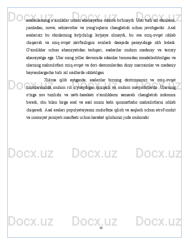 asalarilarning o'simliklar uchun ahamiyatini oshirib bo'lmaydi. Ular turli xil ekinlarni,
jumladan,   meva,   sabzavotlar   va   yong'oqlarni   changlatish   uchun   javobgardir.   Asal
asalarisiz   bu   ekinlarning   ko'pchiligi   ko'paya   olmaydi,   bu   esa   oziq-ovqat   ishlab
chiqarish   va   oziq-ovqat   xavfsizligini   sezilarli   darajada   pasayishiga   olib   keladi.
O'simliklar   uchun   ahamiyatidan   tashqari,   asalarilar   muhim   madaniy   va   tarixiy
ahamiyatga ega. Ular ming yillar davomida odamlar tomonidan xonakilashtirilgan va
ularning mahsulotlari oziq-ovqat va dori-darmonlardan diniy marosimlar va madaniy
bayramlargacha turli xil usullarda ishlatilgan.
            Xulosa   qilib   aytganda,   asalarilar   bizning   ekotizimimiz   va   oziq-ovqat
tizimlarimizda   muhim   rol   o'ynaydigan   qiziqarli   va   muhim   mavjudotlardir.   Ularning
o'ziga   xos   tuzilishi   va   xatti-harakati   o'simliklarni   samarali   changlatish   imkonini
beradi,   shu   bilan   birga   asal   va   asal   mumi   kabi   qimmatbaho   mahsulotlarni   ishlab
chiqaradi. Asal asalari populyatsiyasini muhofaza qilish va saqlash uchun atrof-muhit
va insoniyat jamiyati manfaati uchun harakat qilishimiz juda muhimdir. 
35 