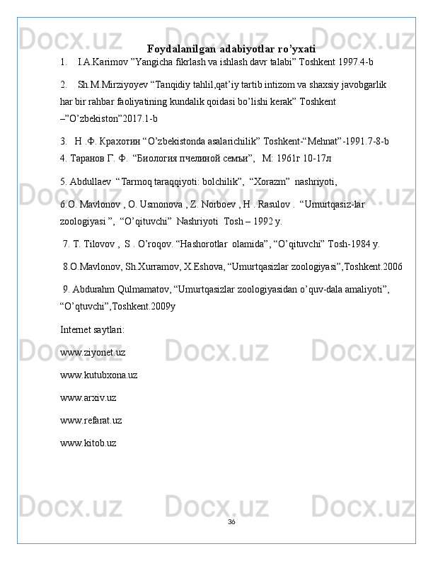 Foydalanilgan adabiyotlar ro’yxati
1.    I.A.Karimov ”Yangicha fikrlash va ishlash davr talabi” Toshkent 1997.4-b
2.    Sh.M.Mirziyoyev “Tanqidiy tahlil,qat’iy tartib intizom va shaxsiy javobgarlik      
har bir rahbar faoliyatining kundalik qoidasi bo’lishi kerak” Toshkent 
–”O’zbekiston”2017.1-b
3.   Н .Ф. Крахотин “O’zbekistonda asalarichilik” Toshkent-“Mehnat”-1991.7-8-b   
4. Таранов Г. Ф.  “Биология пчелиной семъи”,   М: 1961г 10-17л
5. Abdullaev  “Tarmoq taraqqiyoti: bolchilik”,  “Xorazm”  nashriyoti, 
6.O. Mavlonov , O. Usmonova , Z. Norboev , H . Rasulov .  “Umurtqasiz-lar 
zoologiyasi ”,  “O’qituvchi”  Nashriyoti  Tosh – 1992 y.
 7. T. Tilovov ,  S . O’roqov. “Hashorotlar  olamida”, “O’qituvchi” Tosh-1984 y. 
 8.O.Mavlonov, Sh.Xurramov, X.Eshova, “Umurtqasizlar zoologiyasi”,Toshkent.2006
 9. Abdurahm Qulmamatov, “Umurtqasizlar zoologiyasidan o’quv-dala amaliyoti”, 
“O’qtuvchi”,Toshkent.2009y
Internet saytlari:
www.ziyonet.uz 
www.kutubxona.uz 
www.arxiv.uz 
www.refarat.uz
www.kitob.uz
36 