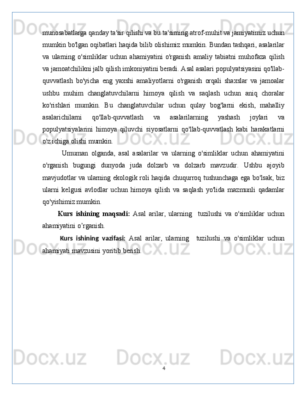 munosabatlarga qanday ta'sir qilishi va bu ta'sirning atrof-muhit va jamiyatimiz uchun
mumkin bo'lgan oqibatlari haqida bilib olishimiz mumkin. Bundan tashqari, asalarilar
va   ularning   o'simliklar   uchun   ahamiyatini   o'rganish   amaliy   tabiatni   muhofaza   qilish
va jamoatchilikni jalb qilish imkoniyatini beradi. Asal asalari populyatsiyasini qo'llab-
quvvatlash   bo'yicha   eng   yaxshi   amaliyotlarni   o'rganish   orqali   shaxslar   va   jamoalar
ushbu   muhim   changlatuvchilarni   himoya   qilish   va   saqlash   uchun   aniq   choralar
ko'rishlari   mumkin.   Bu   changlatuvchilar   uchun   qulay   bog'larni   ekish,   mahalliy
asalarichilarni   qo'llab-quvvatlash   va   asalarilarning   yashash   joylari   va
populyatsiyalarini   himoya   qiluvchi   siyosatlarni   qo'llab-quvvatlash   kabi   harakatlarni
o'z ichiga olishi mumkin.
            Umuman   olganda,   asal   asalarilar   va   ularning   o'simliklar   uchun   ahamiyatini
o'rganish   bugungi   dunyoda   juda   dolzarb   va   dolzarb   mavzudir.   Ushbu   ajoyib
mavjudotlar va ularning ekologik roli haqida chuqurroq tushunchaga ega bo'lsak, biz
ularni   kelgusi   avlodlar   uchun   himoya   qilish   va   saqlash   yo'lida   mazmunli   qadamlar
qo'yishimiz mumkin.
          Kurs   ishining   maqsadi:   Asal   arilar,   ularning     tuzilushi   va   o'simliklar   uchun
ahamiyatini o’rganish.
          Kurs   ishining   vazifa si :   Asal   arilar,   ularning     tuzilushi   va   o'simliklar   uchun
ahamiyati mavzusini yoritib berish.
4 