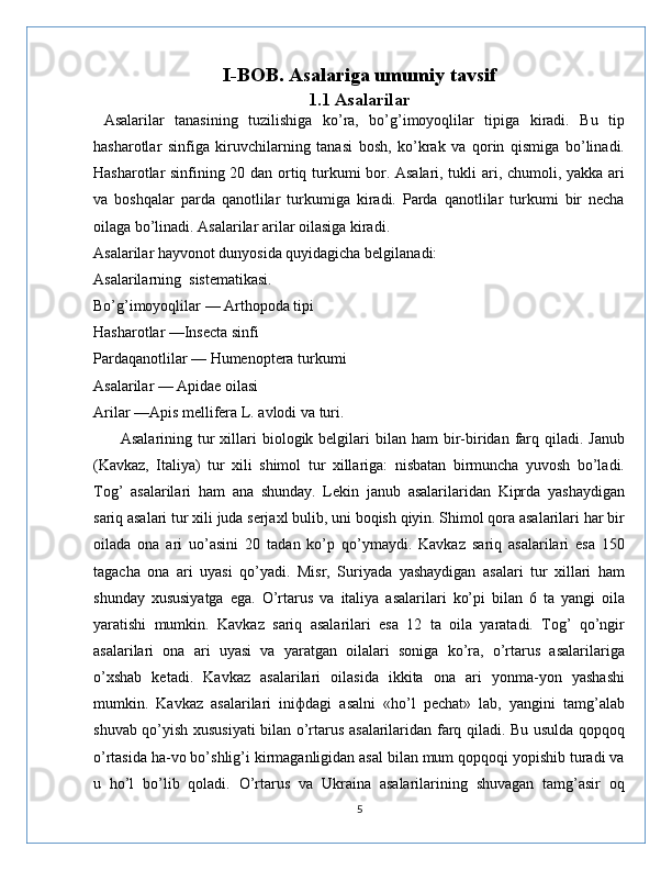 I-BOB. Asalariga umumiy tavsif
1.1 Asalarilar
  Asalarilar   tanasining   tuzilishiga   ko’ra,   bo’g’imoyoqlilar   tipiga   kiradi.   Bu   tip
hasharotlar   sinfiga   kiruvchilarning   tanasi   bosh,   ko’krak   va   qorin   qismiga   bo’linadi.
Hasharotlar sinfining 20 dan ortiq turkumi bor. Asalari, tukli ari, chumoli, yakka ari
va   boshqalar   parda   qanotlilar   turkumiga   kiradi.   Parda   qanotlilar   turkumi   bir   necha
oilaga bo’linadi. Asalarilar arilar oilasiga kiradi.
Asalarilar hayvonot dunyosida quyidagicha belgilanadi:
Asalarilarning  sistematikasi.
Bo’g’imoyoqlilar — Arthopoda tipi 
Hasharotlar —Insecta sinfi
Pardaqanotlilar — Humenoptera turkumi
Asalarilar — Apidae oilasi
Arilar —Apis mellifera L. avlodi va turi.
         Asalarining  tur  xillari   biologik belgilari  bilan  ham  bir-biridan  farq qiladi.  Janub
(Kavkaz,   Italiya)   tur   xili   shimol   tur   xillariga:   nisbatan   birmuncha   yuvosh   bo’ladi.
Tog’   asalarilari   ham   ana   shunday.   Lekin   janub   asalarilaridan   Kiprda   yashaydigan
sariq asalari tur xili juda serjaxl bulib, uni boqish qiyin. Shimol qora asalarilari har bir
oilada   ona   ari   uo’asini   20   tadan   ko’p   qo’ymaydi.   Kavkaz   sariq   asalarilari   esa   150
tagacha   ona   ari   uyasi   qo’yadi.   Misr,   Suriyada   yashaydigan   asalari   tur   xillari   ham
shunday   xususiyatga   ega.   O’rtarus   va   italiya   asalarilari   ko’pi   bilan   6   ta   yangi   oila
yaratishi   mumkin.   Kavkaz   sariq   asalarilari   esa   12   ta   oila   yaratadi.   Tog’   qo’ngir
asalarilari   ona   ari   uyasi   va   yaratgan   oilalari   soniga   ko’ra,   o’rtarus   asalarilariga
o’xshab   ketadi.   Kavkaz   asalarilari   oilasida   ikkita   ona   ari   yonma-yon   yashashi
mumkin.   Kavkaz   asalarilari   iniфdagi   asalni   «ho’l   pechat»   lab,   yangini   tamg’alab
shuvab qo’yish xususiyati  bilan o’rtarus asalarilaridan farq qiladi. Bu usulda qopqoq
o’rtasida ha-vo bo’shlig’i kirmaganligidan asal bilan mum qopqoqi yopishib turadi va
u   ho’l   bo’lib   qoladi.   O’rtarus   va   Ukraina   asalarilarining   shuvagan   tamg’asir   oq
5 