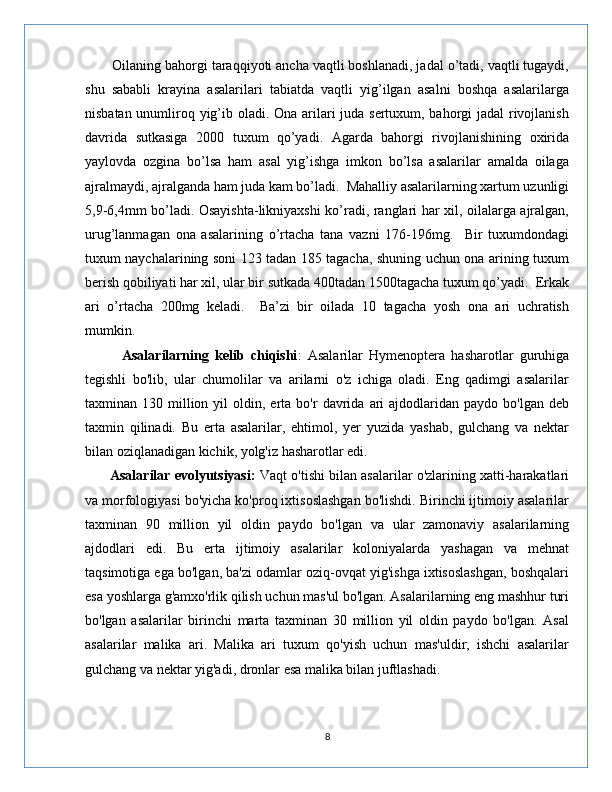       Oilaning bahorgi taraqqiyoti ancha vaqtli boshlanadi, jadal o’tadi, vaqtli tugaydi,
shu   sababli   krayina   asalarilari   tabiatda   vaqtli   yig’ilgan   asalni   boshqa   asalarilarga
nisbatan unumliroq yig’ib oladi. Ona arilari juda sertuxum, bahorgi jadal rivojlanish
davrida   sutkasiga   2000   tuxum   qo’yadi.   Agarda   bahorgi   rivojlanishining   oxirida
yaylovda   ozgina   bo’lsa   ham   asal   yig’ishga   imkon   bo’lsa   asalarilar   amalda   oilaga
ajralmaydi, ajralganda ham juda kam bo’ladi.  Mahalliy asalarilarning xartum uzunligi
5,9-6,4mm bo’ladi. Osayishta-likniyaxshi ko’radi, ranglari har xil, oilalarga ajralgan,
urug’lanmagan   ona   asalarining   o’rtacha   tana   vazni   176-196mg.     Bir   tuxumdondagi
tuxum naychalarining soni 123 tadan 185 tagacha, shuning uchun ona arining tuxum
berish qobiliyati har xil, ular bir sutkada 400tadan 1500tagacha tuxum qo’yadi.  Erkak
ari   o’rtacha   200mg   keladi.     Ba’zi   bir   oilada   10   tagacha   yosh   ona   ari   uchratish
mumkin. 
            Asalarilarning   kelib   chiqishi :   Asalarilar   Hymenoptera   hasharotlar   guruhiga
tegishli   bo'lib,   ular   chumolilar   va   arilarni   o'z   ichiga   oladi.   Eng   qadimgi   asalarilar
taxminan  130  million  yil  oldin,  erta  bo'r   davrida   ari  ajdodlaridan  paydo  bo'lgan   deb
taxmin   qilinadi.   Bu   erta   asalarilar,   ehtimol,   yer   yuzida   yashab,   gulchang   va   nektar
bilan oziqlanadigan kichik, yolg'iz hasharotlar edi.
       Asalarilar evolyutsiyasi:   Vaqt o'tishi bilan asalarilar o'zlarining xatti-harakatlari
va morfologiyasi bo'yicha ko'proq ixtisoslashgan bo'lishdi. Birinchi ijtimoiy asalarilar
taxminan   90   million   yil   oldin   paydo   bo'lgan   va   ular   zamonaviy   asalarilarning
ajdodlari   edi.   Bu   erta   ijtimoiy   asalarilar   koloniyalarda   yashagan   va   mehnat
taqsimotiga ega bo'lgan, ba'zi odamlar oziq-ovqat yig'ishga ixtisoslashgan, boshqalari
esa yoshlarga g'amxo'rlik qilish uchun mas'ul bo'lgan. Asalarilarning eng mashhur turi
bo'lgan   asalarilar   birinchi   marta   taxminan   30   million   yil   oldin   paydo   bo'lgan.   Asal
asalarilar   malika   ari.   Malika   ari   tuxum   qo'yish   uchun   mas'uldir,   ishchi   asalarilar
gulchang va nektar yig'adi, dronlar esa malika bilan juftlashadi.
8 