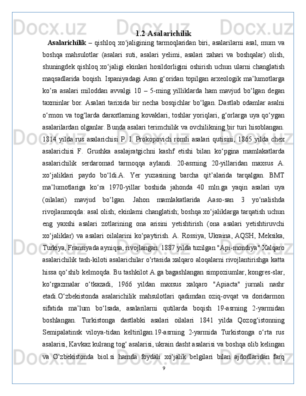 1.2 Asalarichilik
    Asalarichilik   –   qishloq   xo jaligining   tarmoqlaridan   biri,   asalarilarni   asal,   mum   vaʻ
boshqa   mahsulotlar   (asalari   suti,   asalari   yelimi,   asalari   zahari   va   boshqalar)   olish,
shuningdek qishloq xo jaligi ekinlari hosildorligini oshirish uchun ularni changlatish	
ʻ
maqsadlarida boqish. Ispaniyadagi  Aran g‘oridan topilgan arxeologik ma’lumotlarga
ko’ra   asalari   miloddan   avvalgi   10   –   5-ming   yilliklarda   ham   mavjud   bo‘lgan   degan
taxminlar   bor.   Asalari   tarixida   bir   necha   bosqichlar   bo‘lgan.   Dastlab   odamlar   asalni
o‘rmon va tog‘larda daraxtlarning kovaklari, toshlar yoriqlari, g‘orlarga uya qo‘ygan
asalarilardan olganlar. Bunda asalari terimchilik va ovchilikning bir turi hisoblangan.
1814   yilda   rus   asalarichisi   P.   I.   Prokopovich   romli   asalari   qutisini,   1865   yilda   chex
asalarichisi   F.   Grushka   asalajratgichni   kashf   etishi   bilan   ko‘pgina   mamlakatlarda
asalarichilik   serdaromad   tarmoqqa   aylandi.   20-asrning   20-yillaridan   maxsus   A.
xo‘jaliklari   paydo   bo‘ldi.A.   Yer   yuzasining   barcha   qit’alarida   tarqalgan.   BMT
ma’lumotlariga   ko‘ra   1970-yillar   boshida   jahonda   40   mln.ga   yaqin   asalari   uya
(oilalari)   mavjud   bo‘lgan.   Jahon   mamlakatlarida   Aaso-san   3   yo‘nalishda
rivojlanmoqda: asal olish; ekinlarni changlatish; boshqa xo‘jaliklarga tarqatish uchun
eng   yaxshi   asalari   zotlarining   ona   arisini   yetishtirish   (ona   asalari   yetishtiruvchi
xo‘jaliklar)   va   asalari   oilalarini   ko‘paytirish.   A.   Rossiya,   Ukraina,   AQSH,   Meksika,
Turkiya, Fransiyada ayniqsa, rivojlangan. 1887 yilda tuzilgan "Api-mondiya" Xalqaro
asalarichilik tash-kiloti asalarichilar o‘rtasida xalqaro aloqalarni rivojlantirishga katta
hissa qo‘shib kelmoqda. Bu tashkilot A.ga bagashlangan simpoziumlar, kongres-slar,
ko‘rgazmalar   o‘tkazadi,   1966   yildan   maxsus   xalqaro   "Apiacta"   jurnali   nashr
etadi.O‘zbekistonda   asalarichilik   mahsulotlari   qadimdan   oziq-ovqat   va   doridarmon
sifatida   ma’lum   bo‘lsada,   asalarilarni   qutilarda   boqish   19-asrning   2-yarmidan
boshlangan.   Turkistonga   dastlabki   asalari   oilalari   1841   yilda   Qozog‘istonning
Semipalatinsk   viloya-tidan   keltirilgan.19-asrning   2-yarmida   Turkistonga   o‘rta   rus
asalarisi, Kavkaz kulrang tog‘ asalarisi, ukrain dasht asalarisi va boshqa olib kelingan
va   O‘zbekistonda   biol.si   hamda   foydali   xo‘jalik   belgilari   bilan   ajdodlaridan   farq
9 