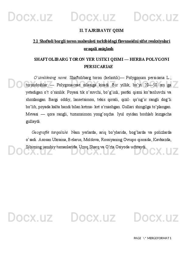 II. TAJRIBAVIY QISM
2.1 Shaftoli bargli toron mahsuloti tarkibidagi flavanoidni sifat reaksiyalari
oraqali aniqlash
SHAFTOLIBARG TORON YER USTKI QISMI — HERBA POLYGONI
PERSICARIAE
  O’simlikning   nomi.   Shaftolibarg   toron   (kelintili)—   Polygonum   persicaria   L.;
torondoshlar   —   Polygonaceae   oilasiga   kiradi.   Bir   yillik,   bo’yi   20—50   sm   ga
yetadigan   o’t   o’simlik.   Poyasi   tik   o’suvchi,   bo’g’inli,   pastki   qismi   ko’tariluvchi   va
shoxlangan.   Bargi   oddiy,   lansetsimon,   tekis   qirrali,   qizil-   qo’ng’ir   rangli   dog’li
bo’lib, poyada kalta bandi bilan ketma- ket o’rnashgan. Gullari shingilga to’plangan.
Mevasi   —   qora   rangli,   tuxumsimon   yong’oqcha.   Iyul   oyidan   boshlab   kuzgacha
gullaydi. 
Geografik   tarqalishi.   Nam   yerlarda,   ariq   bo’ylarida,   bog’larda   va   polizlarda
o’sadi. Asosan Ukraina, Belarus, Moldova, Rossiyaning Ovrupo qismida, Kavkazda,
Sibirning janubiy tumanlarida. Uzoq Sharq va O’rta Osiyoda uchraydi.
 PAGE   \* MERGEFORMAT 1 