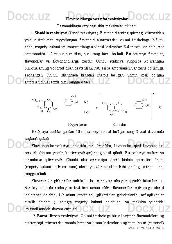 Flavonoidlarga xos sifat reaksiyalar.
Flavonoidlarga quyidagi sifat reaksiyalar qilinadi.
1 . Sianidin reaksiyasi  (Sinod reaksiyasi). Flavonoidlarning spirtdagi eritmasidan
yoki   o`simlikdan   tayyorlangan   flavonoid   ajratmasidan   chinni   idishchaga   2-3   ml
solib,   magniy   kukuni   va   kontsentrlangan   xlorid   kislotadan   5-6   tomchi   qo`shib,   suv
hammomida   1-2   minut   qizdirilsa,   qizil   rang   hosil   bo`ladi.   Bu   reaksiya   flavonlar,
flavonollar   va   flovononollarga   xosdir.   Ushbu   reaksiya   yuqorida   ko`rsatilgan
birikmalarning vodorod bilan qaytarilishi natijasida antotsianidinlar xosil  bo`lishiga
asoslangan.   Chinni   idishchada   kislotali   sharoit   bo`lgani   uchun   xosil   bo`lgan
antotsianidinlar tezda qizil rangga o`tadi.
     
Kvyertsetin                         Sianidin
  Reaktsiya   boshlangandan   10   minut   keyin   xosil   bo`lgan   rang   2   soat   davomida
saqlanib qoladi.
  Flav a nonollar reaksiya natijasida qizil- binafsha, flavonollar- qizil flavonlar esa
sarg`ish   (doimo   yaxshi   ko`rinmaydigan)   rang   xosil   qiladi.   Bu   reaksiya   xal k on   va
auronlarga   qilinmaydi.   Chunki   ular   eritmasiga   xlorid   kislota   qo`shilishi   bilan
(magniy   kukuni   bo`lmasa   xam)   oksoniy   tuzlar   xosil   bo`lishi   xisobiga   eritma     qizil
rangga o`tadi.
  Flovonoidlar glikozidlar xolida bo`lsa, sianidin reaksiyasi  qiyinlik bilan boradi.
Bunday   xollarda   reaksiyani   tezlatish   uchun   oldin   flavonoidlar   eritmasiga   xlorid
kislotadan   qo`shib,   1-2   minut   qizdiriladi   (glikozidlar   gidrolizlanib,   sof   aglikonlar
ajralib   chiqadi   ),   so`ngra   magniy   kukuni   qo`shiladi   va   reaksiya   yuqorida
ko`rsatilgandek  davom ettiriladi.
    2. Borat- limon reaksiyasi . Chinni idishchaga bir xil xajmda flavonoidlarning
atsetondagi   eritmasidan   xamda  borat   va  limon  kislotalarining  metil  spirti  (metanol)
 PAGE   \* MERGEFORMAT 1 