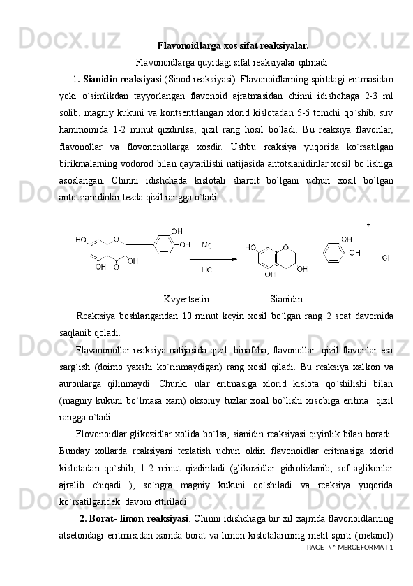 Flavonoidlarga xos sifat reaksiyalar.
Flavonoidlarga quyidagi sifat reaksiyalar qilinadi.
1 . Sianidin reaksiyasi  (Sinod reaksiyasi). Flavonoidlarning spirtdagi eritmasidan
yoki   o`simlikdan   tayyorlangan   flavonoid   ajratmasidan   chinni   idishchaga   2-3   ml
solib,   magniy   kukuni   va   kontsentrlangan   xlorid   kislotadan   5-6   tomchi   qo`shib,   suv
hammomida   1-2   minut   qizdirilsa,   qizil   rang   hosil   bo`ladi.   Bu   reaksiya   flavonlar,
flavonollar   va   flovononollarga   xosdir.   Ushbu   reaksiya   yuqorida   ko`rsatilgan
birikmalarning vodorod bilan qaytarilishi natijasida antotsianidinlar xosil  bo`lishiga
asoslangan.   Chinni   idishchada   kislotali   sharoit   bo`lgani   uchun   xosil   bo`lgan
antotsianidinlar tezda qizil rangga o`tadi.
     
Kvyertsetin                         Sianidin
  Reaktsiya   boshlangandan   10   minut   keyin   xosil   bo`lgan   rang   2   soat   davomida
saqlanib qoladi.
  Flav a nonollar reaksiya natijasida qizil- binafsha, flavonollar- qizil flavonlar esa
sarg`ish   (doimo   yaxshi   ko`rinmaydigan)   rang   xosil   qiladi.   Bu   reaksiya   xal k on   va
auronlarga   qilinmaydi.   Chunki   ular   eritmasiga   xlorid   kislota   qo`shilishi   bilan
(magniy   kukuni   bo`lmasa   xam)   oksoniy   tuzlar   xosil   bo`lishi   xisobiga   eritma     qizil
rangga o`tadi.
  Flovonoidlar glikozidlar xolida bo`lsa, sianidin reaksiyasi  qiyinlik bilan boradi.
Bunday   xollarda   reaksiyani   tezlatish   uchun   oldin   flavonoidlar   eritmasiga   xlorid
kislotadan   qo`shib,   1-2   minut   qizdiriladi   (glikozidlar   gidrolizlanib,   sof   aglikonlar
ajralib   chiqadi   ),   so`ngra   magniy   kukuni   qo`shiladi   va   reaksiya   yuqorida
ko`rsatilgandek  davom ettiriladi.
    2. Borat- limon reaksiyasi . Chinni idishchaga bir xil xajmda flavonoidlarning
atsetondagi   eritmasidan   xamda  borat   va  limon  kislotalarining  metil  spirti  (metanol)
 PAGE   \* MERGEFORMAT 1