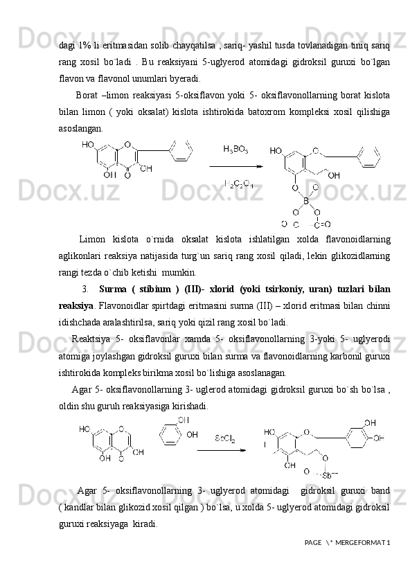 dagi 1% li eritmasidan solib chayqatilsa , sariq- yashil tusda tovlanadigan tiniq sariq
rang   xosil   bo`ladi   .   Bu   reaksiyani   5-uglyerod   atomidagi   gidroksil   guruxi   bo`lgan
flavon va flavonol unumlari byeradi. 
  Borat   –limon   reaksiyasi   5-oksiflavon   yoki   5-   oksiflavonollarning   borat   kislota
bilan   limon   (   yoki   oksalat)   kislota   ishtirokida   batoxrom   kompleksi   xosil   qilishiga
asoslangan.
  Limon   kislota   o`rnida   oksalat   kislota   ishlatilgan   xolda   flavonoidlarning
aglikonlari   reaksiya   natijasida   turg`un   sariq   rang   xosil   qiladi,   lekin   glikozidlarning
rangi tezda o`chib ketishi  mumkin.
    3.     Surma   (   stibium   )   (III)-   xlorid   (yoki   tsirkoniy,   uran)   tuzlari   bilan
reaksiya . Flavonoidlar spirtdagi eritmasini surma (III) – xlorid eritmasi bilan chinni
idishchada aralashtirilsa, sariq yoki qizil rang xosil bo`ladi.
Reaktsiya   5-   oksiflavonlar   xamda   5-   oksiflavonollarning   3-yoki   5-   uglyerodi
atomiga joylashgan gidroksil guruxi bilan surma va flavonoidlarning karbonil guruxi
ishtirokida kompleks birikma xosil bo`lishiga asoslanagan. 
Agar 5- oksiflavonollarning 3- uglerod atomidagi gidroksil guruxi bo`sh bo`lsa ,
oldin shu guruh reaksiyasiga kirishadi.  
  Agar   5-   oksiflavonollarning   3-   uglyerod   atomidagi     gidroksil   guruxi   band
( kandlar bilan glikozid xosil qilgan ) bo`lsa, u xolda 5- uglyerod atomidagi gidroksil
guruxi reaksiyaga  kiradi.
 PAGE   \* MERGEFORMAT 1 